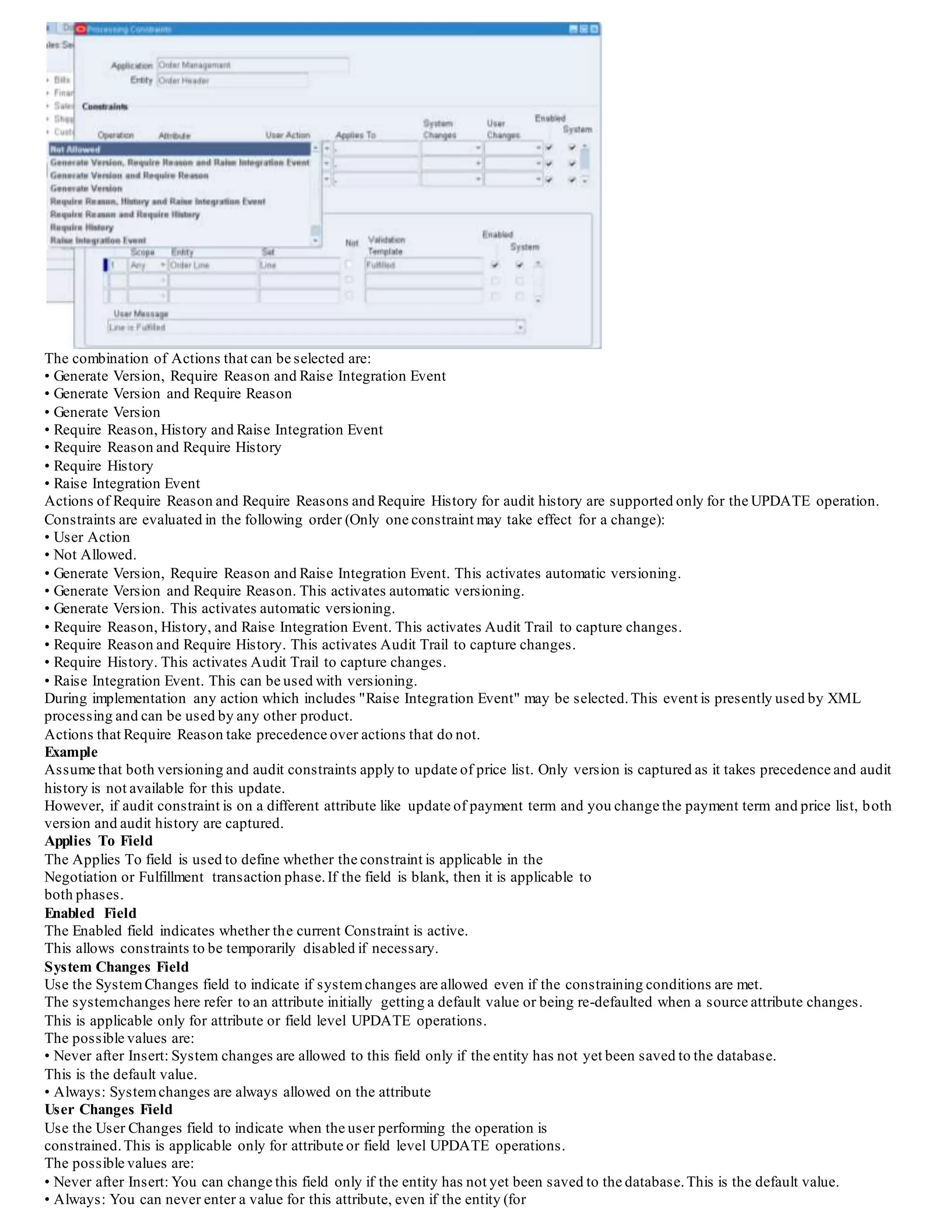 The combination of Actions that can be selected are:
• Generate Version, Require Reason and Raise Integration Event
• Generate Version and Require Reason
• Generate Version
• Require Reason, History and Raise Integration Event
• Require Reason and Require History
• Require History
• Raise Integration Event
Actions of Require Reason and Require Reasons and Require History for audit history are supported only for the UPDATE operation.
Constraints are evaluated in the following order (Only one constraint may take effect for a change):
• User Action
• Not Allowed.
• Generate Version, Require Reason and Raise Integration Event. This activates automatic versioning.
• Generate Version and Require Reason. This activates automatic versioning.
• Generate Version. This activates automatic versioning.
• Require Reason, History, and Raise Integration Event. This activates Audit Trail to capture changes.
• Require Reason and Require History. This activates Audit Trail to capture changes.
• Require History. This activates Audit Trail to capture changes.
• Raise Integration Event. This can be used with versioning.
During implementation any action which includes "Raise Integration Event" may be selected.This event is presently used by XML
processing and can be used by any other product.
Actions that Require Reason take precedence over actions that do not.
Example
Assume that both versioning and audit constraints apply to update of price list. Only version is captured as it takes precedence and audit
history is not available for this update.
However, if audit constraint is on a different attribute like update of payment term and you change the payment term and price list, both
version and audit history are captured.
Applies To Field
The Applies To field is used to define whether the constraint is applicable in the
Negotiation or Fulfillment transaction phase.If the field is blank, then it is applicable to
both phases.
Enabled Field
The Enabled field indicates whether the current Constraint is active.
This allows constraints to be temporarily disabled if necessary.
System Changes Field
Use the SystemChanges field to indicate if systemchanges are allowed even if the constraining conditions are met.
The systemchanges here refer to an attribute initially getting a default value or being re-defaulted when a source attribute changes.
This is applicable only for attribute or field level UPDATE operations.
The possible values are:
• Never after Insert: System changes are allowed to this field only if the entity has not yet been saved to the database.
This is the default value.
• Always: Systemchanges are always allowed on the attribute
User Changes Field
Use the User Changes field to indicate when the user performing the operation is
constrained.This is applicable only for attribute or field level UPDATE operations.
The possible values are:
• Never after Insert: You can change this field only if the entity has not yet been saved to the database.This is the default value.
• Always: You can never enter a value for this attribute, even if the entity (for
 