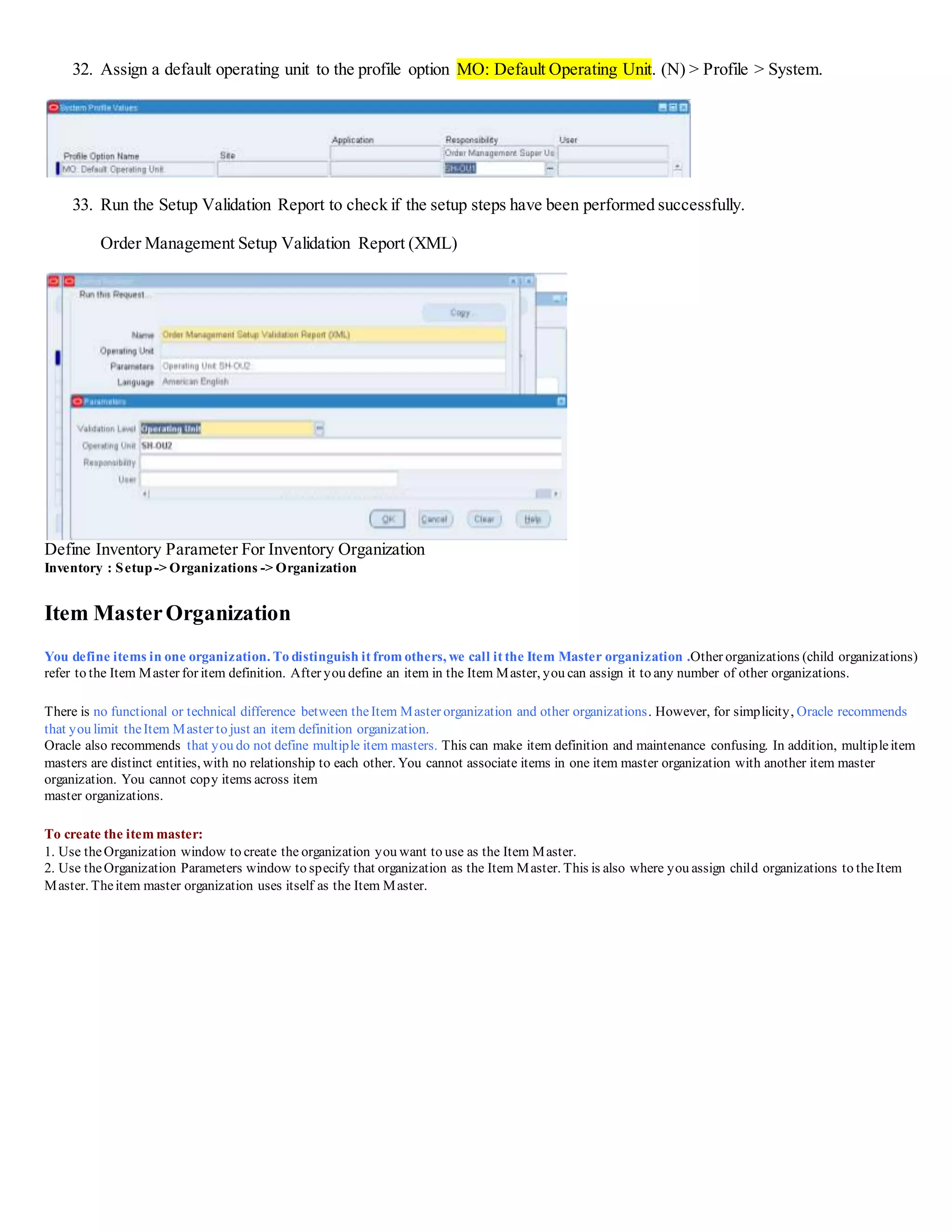 32. Assign a default operating unit to the profile option MO: Default Operating Unit. (N) > Profile > System.
33. Run the Setup Validation Report to check if the setup steps have been performed successfully.
Order Management Setup Validation Report (XML)
Define Inventory Parameter For Inventory Organization
Inventory : Setup-> Organizations -> Organization
Item MasterOrganization
You define items in one organization. To distinguish it from others, we call it the Item Master organization .Other organizations (child organizations)
refer to the Item Master for item definition. After you define an item in the Item Master, you can assign it to any number of other organizations.
There is no functional or technical difference between theItem Master organization and other organizations. However, for simplicity, Oracle recommends
that you limit theItem Master to just an item definition organization.
Oracle also recommends that you do not define multiple item masters. This can make item definition and maintenance confusing. In addition, multipleitem
masters are distinct entities, with no relationship to each other. You cannot associate items in one item master organization with another item master
organization. You cannot copy items across item
master organizations.
To create the item master:
1. Use theOrganization window to create theorganization you want to use as the Item Master.
2. Use theOrganization Parameters window to specify that organization as the Item Master. This is also where you assign child organizations to the Item
Master. Theitem master organization uses itself as the Item Master.
 