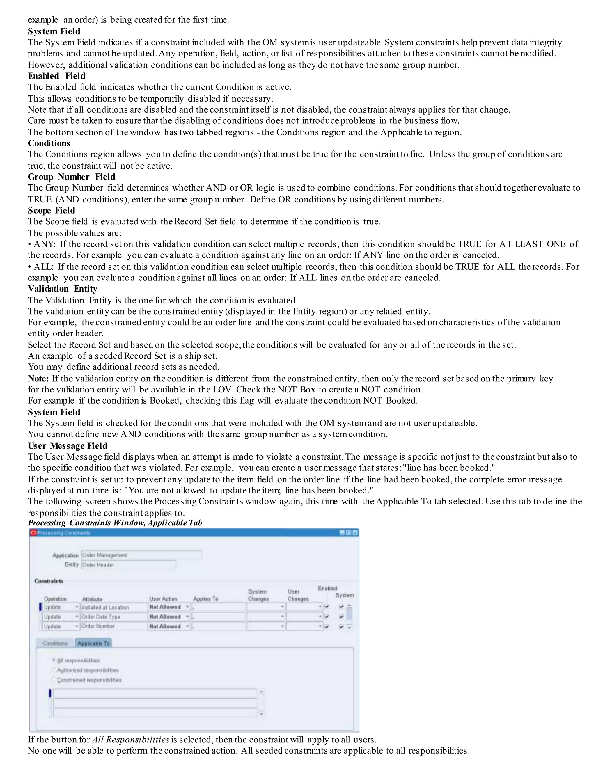 example an order) is being created for the first time.
System Field
The System Field indicates if a constraint included with the OM systemis user updateable.System constraints help prevent data integrity
problems and cannot be updated.Any operation, field, action, or list of responsibilities attached to these constraints cannot be modified.
However, additional validation conditions can be included as long as they do not have the same group number.
Enabled Field
The Enabled field indicates whether the current Condition is active.
This allows conditions to be temporarily disabled if necessary.
Note that if all conditions are disabled and the constraint itself is not disabled, the constraint always applies for that change.
Care must be taken to ensure that the disabling of conditions does not introduce problems in the business flow.
The bottomsection of the window has two tabbed regions - the Conditions region and the Applicable to region.
Conditions
The Conditions region allows you to define the condition(s) that must be true for the constraint to fire. Unless the group of conditions are
true, the constraint will not be active.
Group Number Field
The Group Number field determines whether AND or OR logic is used to combine conditions.For conditions that should togetherevaluate to
TRUE (AND conditions), enter the same group number. Define OR conditions by using different numbers.
Scope Field
The Scope field is evaluated with the Record Set field to determine if the condition is true.
The possible values are:
• ANY: If the record set on this validation condition can select multiple records, then this condition should be TRUE for AT LEAST ONE of
the records. For example you can evaluate a condition against any line on an order: If ANY line on the order is canceled.
• ALL: If the record set on this validation condition can select multiple records, then this condition should be TRUE for ALL the records. For
example you can evaluate a condition against all lines on an order: If ALL lines on the order are canceled.
Validation Entity
The Validation Entity is the one for which the condition is evaluated.
The validation entity can be the constrained entity (displayed in the Entity region) or any related entity.
For example, the constrained entity could be an order line and the constraint could be evaluated based on characteristics of the validation
entity order header.
Select the Record Set and based on the selected scope,the conditions will be evaluated for any or all of the records in the set.
An example of a seeded Record Set is a ship set.
You may define additional record sets as needed.
Note: If the validation entity on the condition is different from the constrained entity, then only the record set based on the primary key
for the validation entity will be available in the LOV Check the NOT Box to create a NOT condition.
For example if the condition is Booked, checking this flag will evaluate the condition NOT Booked.
System Field
The System field is checked for the conditions that were included with the OM system and are not userupdateable.
You cannot define new AND conditions with the same group number as a systemcondition.
User Message Field
The User Message field displays when an attempt is made to violate a constraint.The message is specific not just to the constraint but also to
the specific condition that was violated. For example, you can create a user message that states:"line has been booked."
If the constraint is set up to prevent any update to the item field on the order line if the line had been booked, the complete error message
displayed at run time is: "You are not allowed to update the item; line has been booked."
The following screen shows the Processing Constraints window again, this time with the Applicable To tab selected. Use this tab to define the
responsibilities the constraint applies to.
Processing Constraints Window, ApplicableTab
If the button for All Responsibilities is selected, then the constraint will apply to all users.
No one will be able to perform the constrained action. All seeded constraints are applicable to all responsibilities.
 