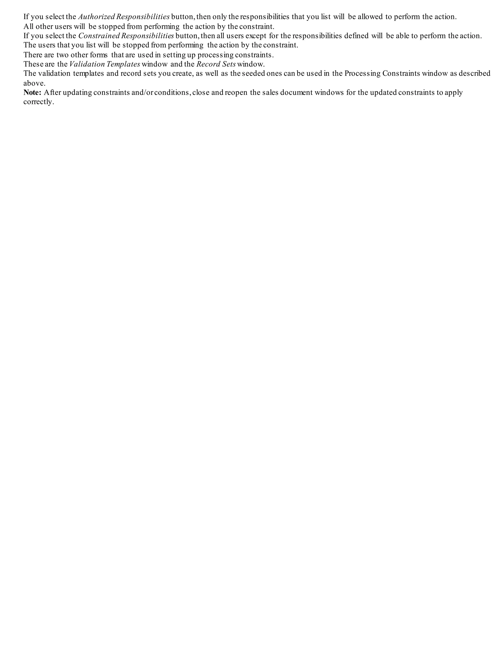If you select the Authorized Responsibilities button,then only the responsibilities that you list will be allowed to perform the action.
All other users will be stopped from performing the action by the constraint.
If you select the Constrained Responsibilities button,then all users except for the responsibilities defined will be able to perform the action.
The users that you list will be stopped from performing the action by the constraint.
There are two other forms that are used in setting up processing constraints.
These are the Validation Templates window and the Record Sets window.
The validation templates and record sets you create, as well as the seeded ones can be used in the Processing Constraints window as described
above.
Note: After updating constraints and/orconditions,close and reopen the sales document windows for the updated constraints to apply
correctly.
 