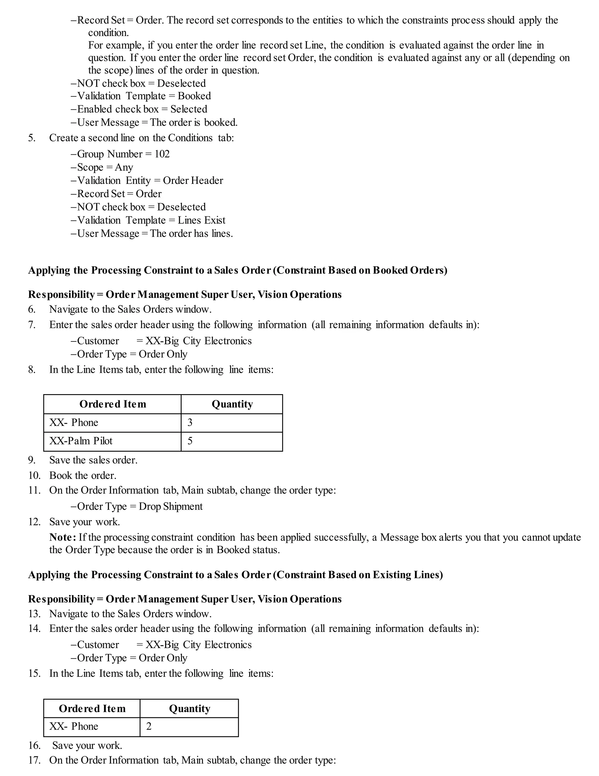 Record Set = Order. The record set corresponds to the entities to which the constraints process should apply the
condition.
For example, if you enter the order line record set Line, the condition is evaluated against the order line in
question. If you enter the order line record set Order, the condition is evaluated against any or all (depending on
the scope) lines of the order in question.
NOT check box = Deselected
Validation Template = Booked
Enabled check box = Selected
User Message = The order is booked.
5. Create a second line on the Conditions tab:
Group Number = 102
Scope = Any
Validation Entity = Order Header
Record Set = Order
NOT check box = Deselected
Validation Template = Lines Exist
User Message = The order has lines.
Applying the Processing Constraint to a Sales Order (Constraint Based on Booked Orders)
Responsibility = Order Management Super User, Vision Operations
6. Navigate to the Sales Orders window.
7. Enter the sales order header using the following information (all remaining information defaults in):
Customer = XX-Big City Electronics
Order Type = Order Only
8. In the Line Items tab, enter the following line items:
Ordered Item Quantity
XX- Phone 3
XX-Palm Pilot 5
9. Save the sales order.
10. Book the order.
11. On the Order Information tab, Main subtab, change the order type:
Order Type = Drop Shipment
12. Save your work.
Note: If the processing constraint condition has been applied successfully, a Message box alerts you that you cannot update
the Order Type because the order is in Booked status.
Applying the Processing Constraint to a Sales Order (Constraint Based on Existing Lines)
Responsibility = Order Management Super User, Vision Operations
13. Navigate to the Sales Orders window.
14. Enter the sales order header using the following information (all remaining information defaults in):
Customer = XX-Big City Electronics
Order Type = Order Only
15. In the Line Items tab, enter the following line items:
Ordered Item Quantity
XX- Phone 2
16. Save your work.
17. On the Order Information tab, Main subtab, change the order type:
 