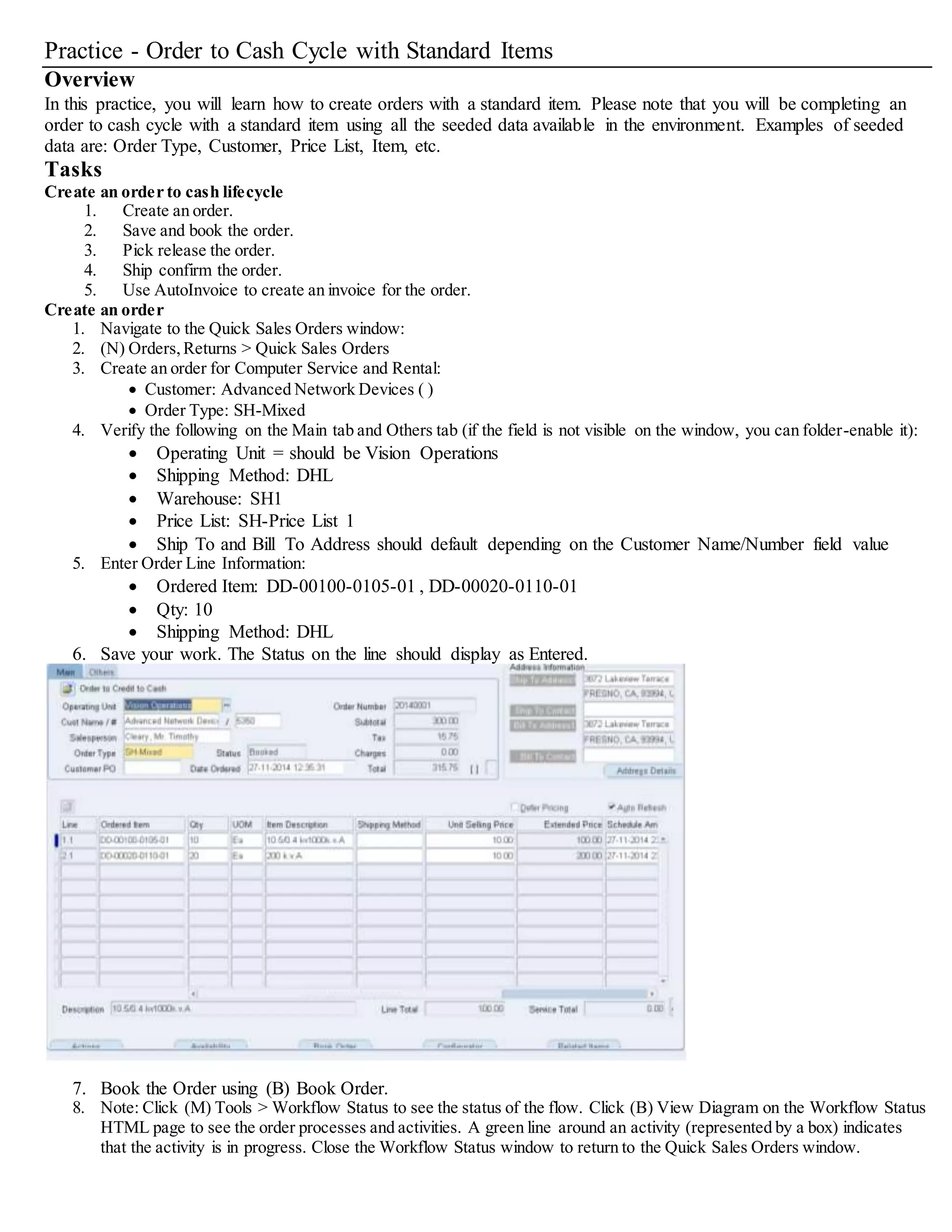 Practice - Order to Cash Cycle with Standard Items
Overview
In this practice, you will learn how to create orders with a standard item. Please note that you will be completing an
order to cash cycle with a standard item using all the seeded data available in the environment. Examples of seeded
data are: Order Type, Customer, Price List, Item, etc.
Tasks
Create an order to cash lifecycle
1. Create an order.
2. Save and book the order.
3. Pick release the order.
4. Ship confirm the order.
5. Use AutoInvoice to create an invoice for the order.
Create an order
1. Navigate to the Quick Sales Orders window:
2. (N) Orders,Returns > Quick Sales Orders
3. Create an order for Computer Service and Rental:
 Customer: Advanced Network Devices ( )
 Order Type: SH-Mixed
4. Verify the following on the Main tab and Others tab (if the field is not visible on the window, you can folder-enable it):
 Operating Unit = should be Vision Operations
 Shipping Method: DHL
 Warehouse: SH1
 Price List: SH-Price List 1
 Ship To and Bill To Address should default depending on the Customer Name/Number field value
5. Enter Order Line Information:
 Ordered Item: DD-00100-0105-01 , DD-00020-0110-01
 Qty: 10
 Shipping Method: DHL
6. Save your work. The Status on the line should display as Entered.
7. Book the Order using (B) Book Order.
8. Note: Click (M) Tools > Workflow Status to see the status of the flow. Click (B) View Diagram on the Workflow Status
HTML page to see the order processes and activities. A green line around an activity (represented by a box) indicates
that the activity is in progress. Close the Workflow Status window to return to the Quick Sales Orders window.
 