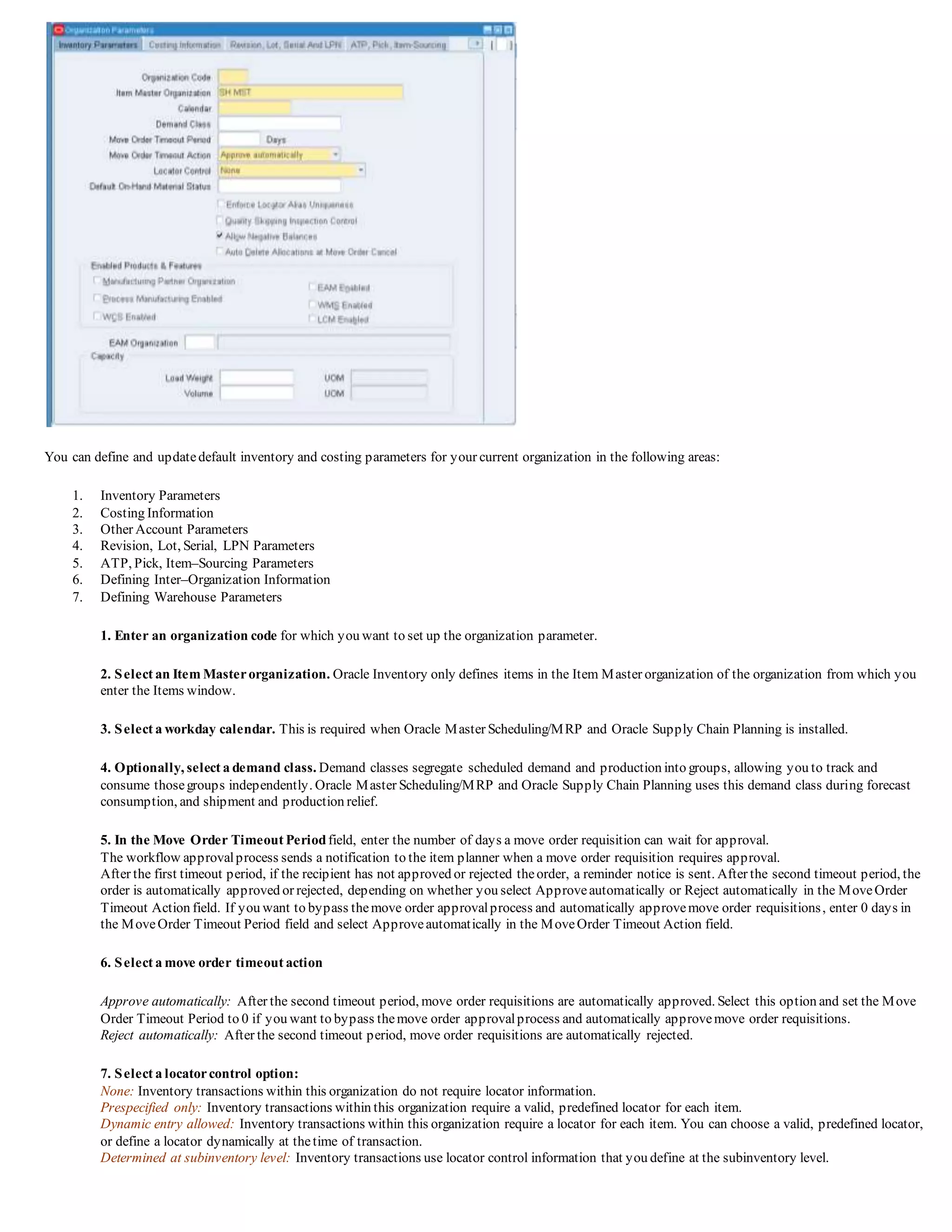 You can define and updatedefault inventory and costing parameters for your current organization in the following areas:
1. Inventory Parameters
2. Costing Information
3. Other Account Parameters
4. Revision, Lot, Serial, LPN Parameters
5. ATP, Pick, Item–Sourcing Parameters
6. Defining Inter–Organization Information
7. Defining Warehouse Parameters
1. Enter an organization code for which you want to set up the organization parameter.
2. Select an Item Masterorganization. Oracle Inventory only defines items in the Item Master organization of the organization from which you
enter the Items window.
3. Select a workday calendar. This is required when Oracle Master Scheduling/MRP and Oracle Supply Chain Planning is installed.
4. Optionally, select a demand class. Demand classes segregate scheduled demand and production into groups, allowing you to track and
consume thosegroups independently. Oracle Master Scheduling/MRP and Oracle Supply Chain Planning uses this demand class during forecast
consumption, and shipment and production relief.
5. In the Move Order Timeout Periodfield, enter the number of days a move order requisition can wait for approval.
The workflow approvalprocess sends a notification to the item planner when a move order requisition requires approval.
After the first timeout period, if the recipient has not approved or rejected theorder, a reminder notice is sent. After the second timeout period, the
order is automatically approved or rejected, depending on whether you select Approveautomatically or Reject automatically in the MoveOrder
Timeout Action field. If you want to bypass themove order approvalprocess and automatically approvemove order requisitions, enter 0 days in
the MoveOrder Timeout Period field and select Approveautomatically in the MoveOrder Timeout Action field.
6. Select a move order timeout action
Approve automatically: After the second timeout period, move order requisitions are automatically approved. Select this option and set the Move
Order Timeout Period to 0 if you want to bypass themove order approvalprocess and automatically approvemove order requisitions.
Reject automatically: After the second timeout period, move order requisitions are automatically rejected.
7. Select a locatorcontrol option:
None: Inventory transactions within this organization do not require locator information.
Prespecified only: Inventory transactions within this organization require a valid, predefined locator for each item.
Dynamic entry allowed: Inventory transactions within this organization require a locator for each item. You can choose a valid, predefined locator,
or define a locator dynamically at thetime of transaction.
Determined at subinventory level: Inventory transactions use locator control information that you define at the subinventory level.
 
