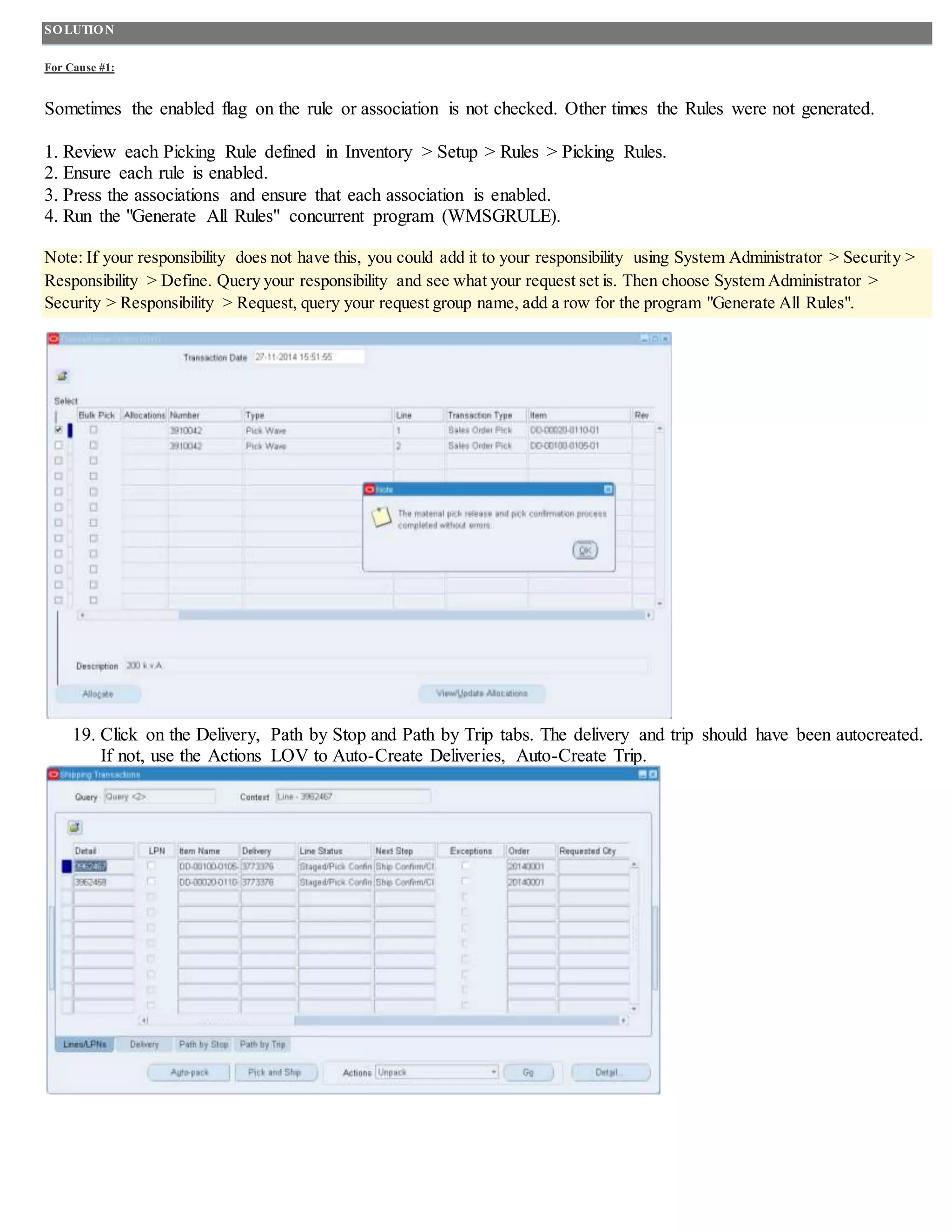 SOLUTION
For Cause #1:
Sometimes the enabled flag on the rule or association is not checked. Other times the Rules were not generated.
1. Review each Picking Rule defined in Inventory > Setup > Rules > Picking Rules.
2. Ensure each rule is enabled.
3. Press the associations and ensure that each association is enabled.
4. Run the "Generate All Rules" concurrent program (WMSGRULE).
Note: If your responsibility does not have this, you could add it to your responsibility using System Administrator > Security >
Responsibility > Define. Query your responsibility and see what your request set is. Then choose System Administrator >
Security > Responsibility > Request, query your request group name, add a row for the program "Generate All Rules".
19. Click on the Delivery, Path by Stop and Path by Trip tabs. The delivery and trip should have been autocreated.
If not, use the Actions LOV to Auto-Create Deliveries, Auto-Create Trip.
 