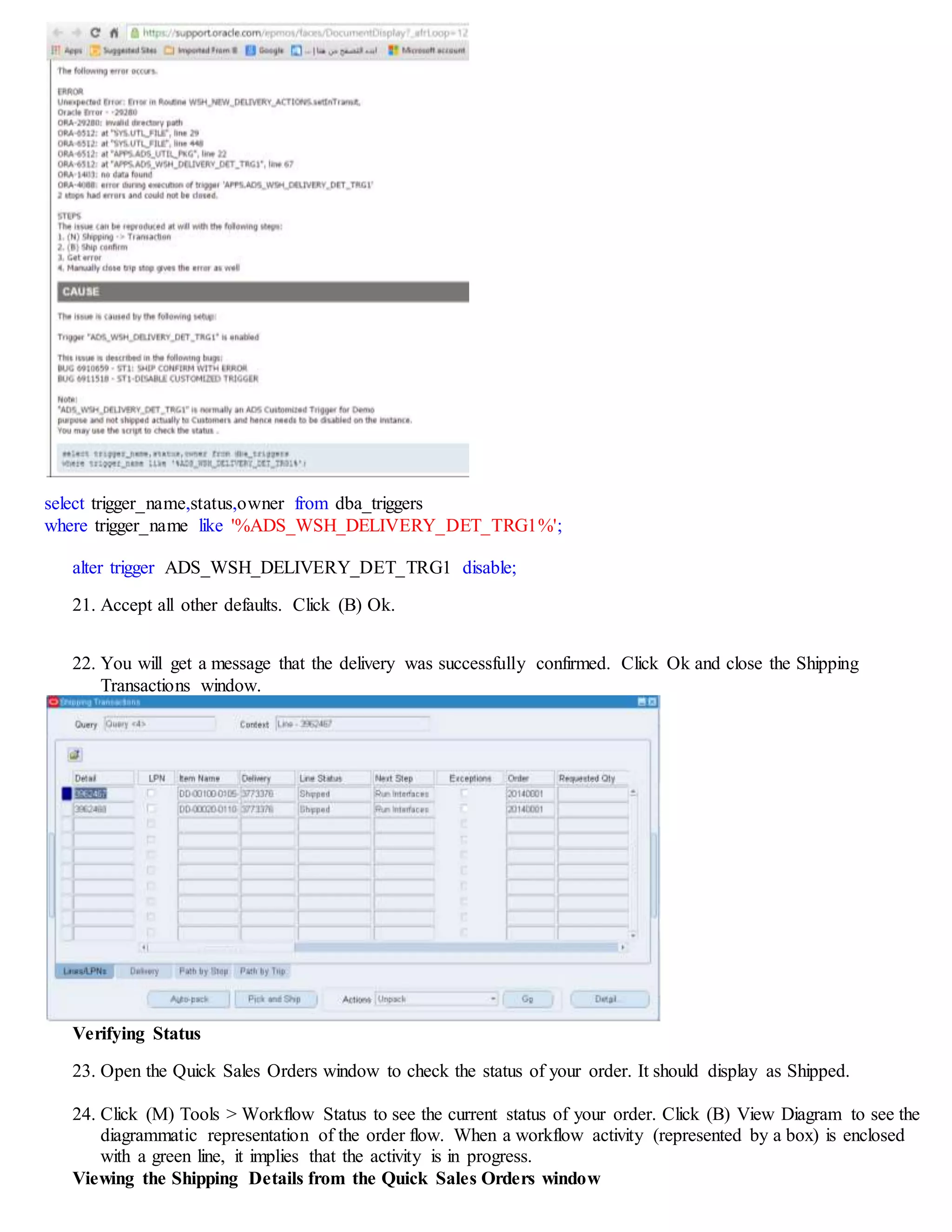 select trigger_name,status,owner from dba_triggers
where trigger_name like '%ADS_WSH_DELIVERY_DET_TRG1%';
alter trigger ADS_WSH_DELIVERY_DET_TRG1 disable;
21. Accept all other defaults. Click (B) Ok.
22. You will get a message that the delivery was successfully confirmed. Click Ok and close the Shipping
Transactions window.
Verifying Status
23. Open the Quick Sales Orders window to check the status of your order. It should display as Shipped.
24. Click (M) Tools > Workflow Status to see the current status of your order. Click (B) View Diagram to see the
diagrammatic representation of the order flow. When a workflow activity (represented by a box) is enclosed
with a green line, it implies that the activity is in progress.
Viewing the Shipping Details from the Quick Sales Orders window
 