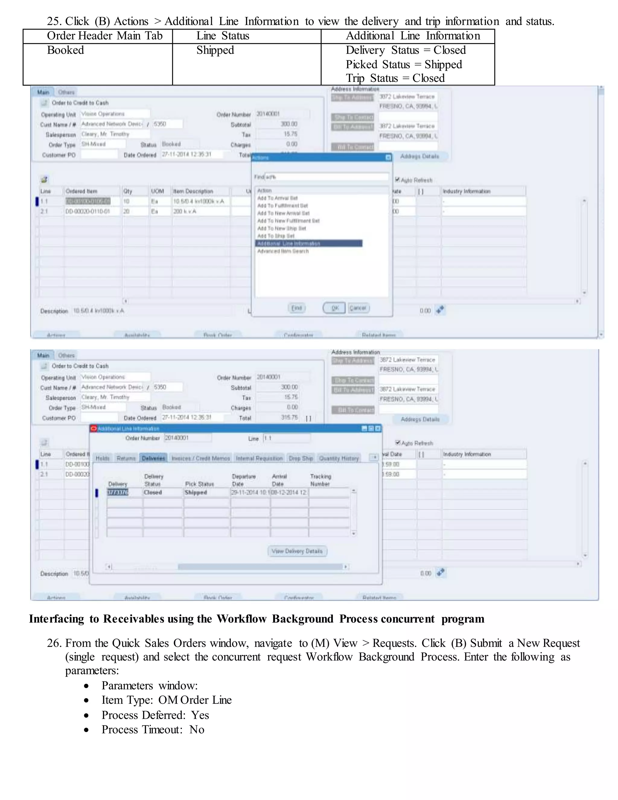 25. Click (B) Actions > Additional Line Information to view the delivery and trip information and status.
Order Header Main Tab Line Status Additional Line Information
Booked Shipped Delivery Status = Closed
Picked Status = Shipped
Trip Status = Closed
Interfacing to Receivables using the Workflow Background Process concurrent program
26. From the Quick Sales Orders window, navigate to (M) View > Requests. Click (B) Submit a New Request
(single request) and select the concurrent request Workflow Background Process. Enter the following as
parameters:
 Parameters window:
 Item Type: OM Order Line
 Process Deferred: Yes
 Process Timeout: No
 