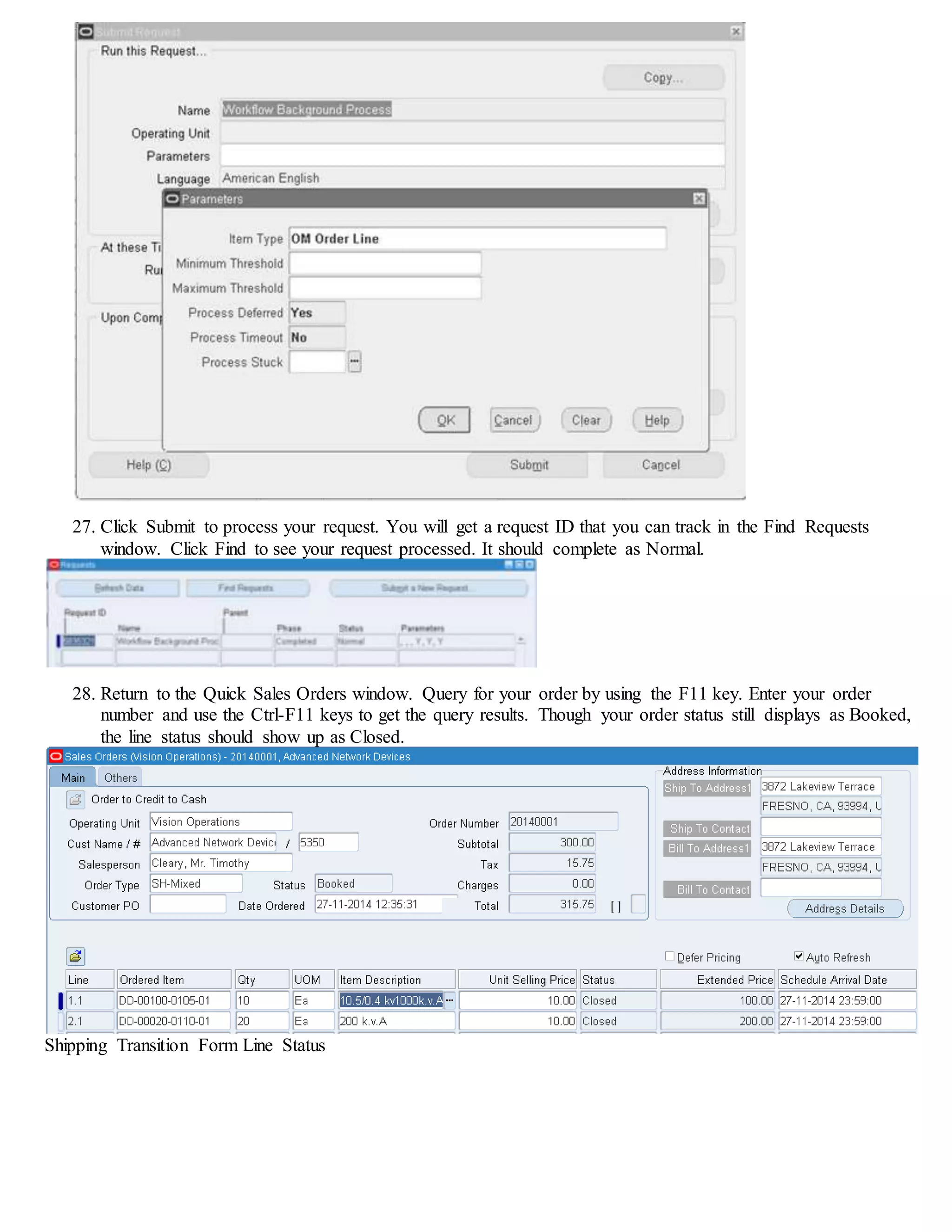 27. Click Submit to process your request. You will get a request ID that you can track in the Find Requests
window. Click Find to see your request processed. It should complete as Normal.
28. Return to the Quick Sales Orders window. Query for your order by using the F11 key. Enter your order
number and use the Ctrl-F11 keys to get the query results. Though your order status still displays as Booked,
the line status should show up as Closed.
Shipping Transition Form Line Status
 