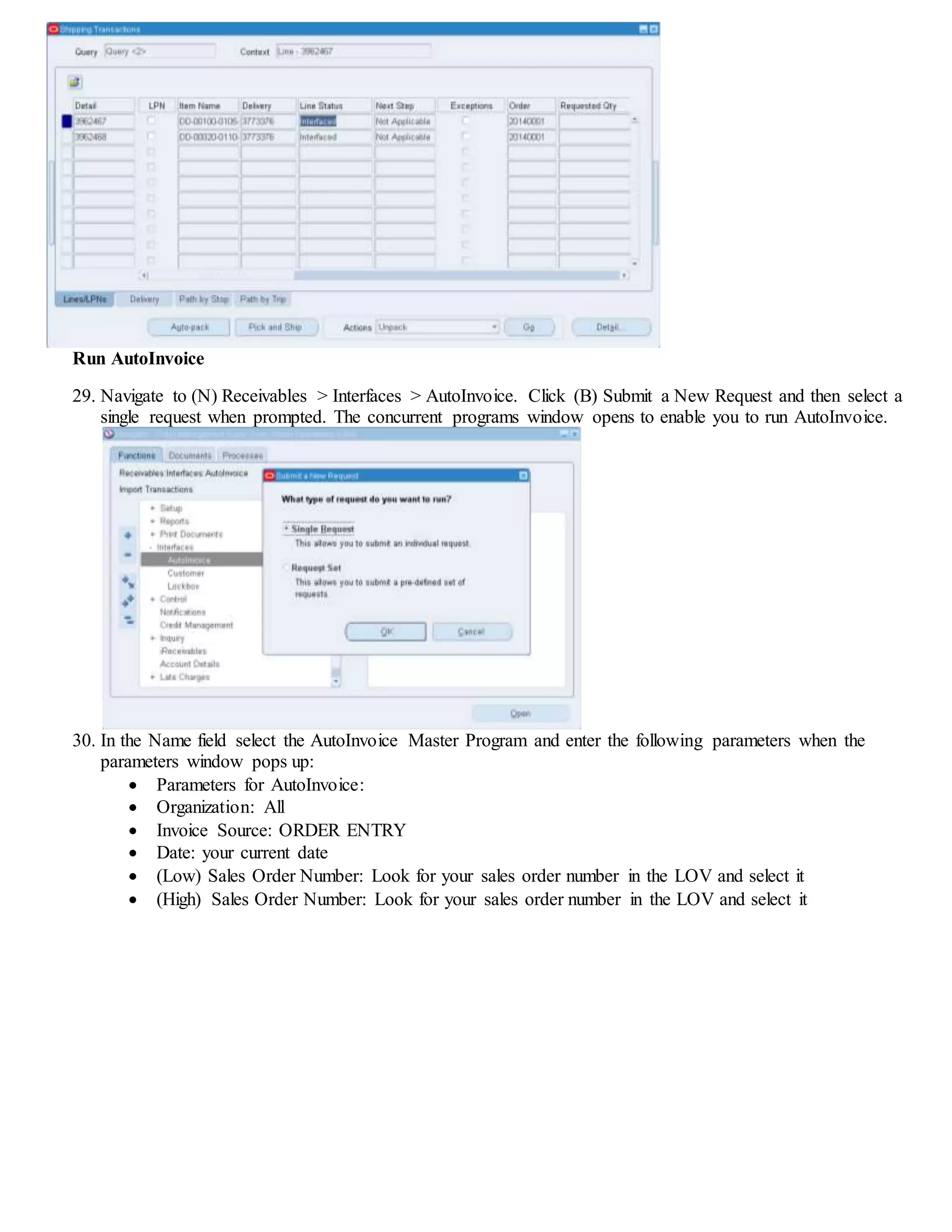 Run AutoInvoice
29. Navigate to (N) Receivables > Interfaces > AutoInvoice. Click (B) Submit a New Request and then select a
single request when prompted. The concurrent programs window opens to enable you to run AutoInvoice.
30. In the Name field select the AutoInvoice Master Program and enter the following parameters when the
parameters window pops up:
 Parameters for AutoInvoice:
 Organization: All
 Invoice Source: ORDER ENTRY
 Date: your current date
 (Low) Sales Order Number: Look for your sales order number in the LOV and select it
 (High) Sales Order Number: Look for your sales order number in the LOV and select it
 