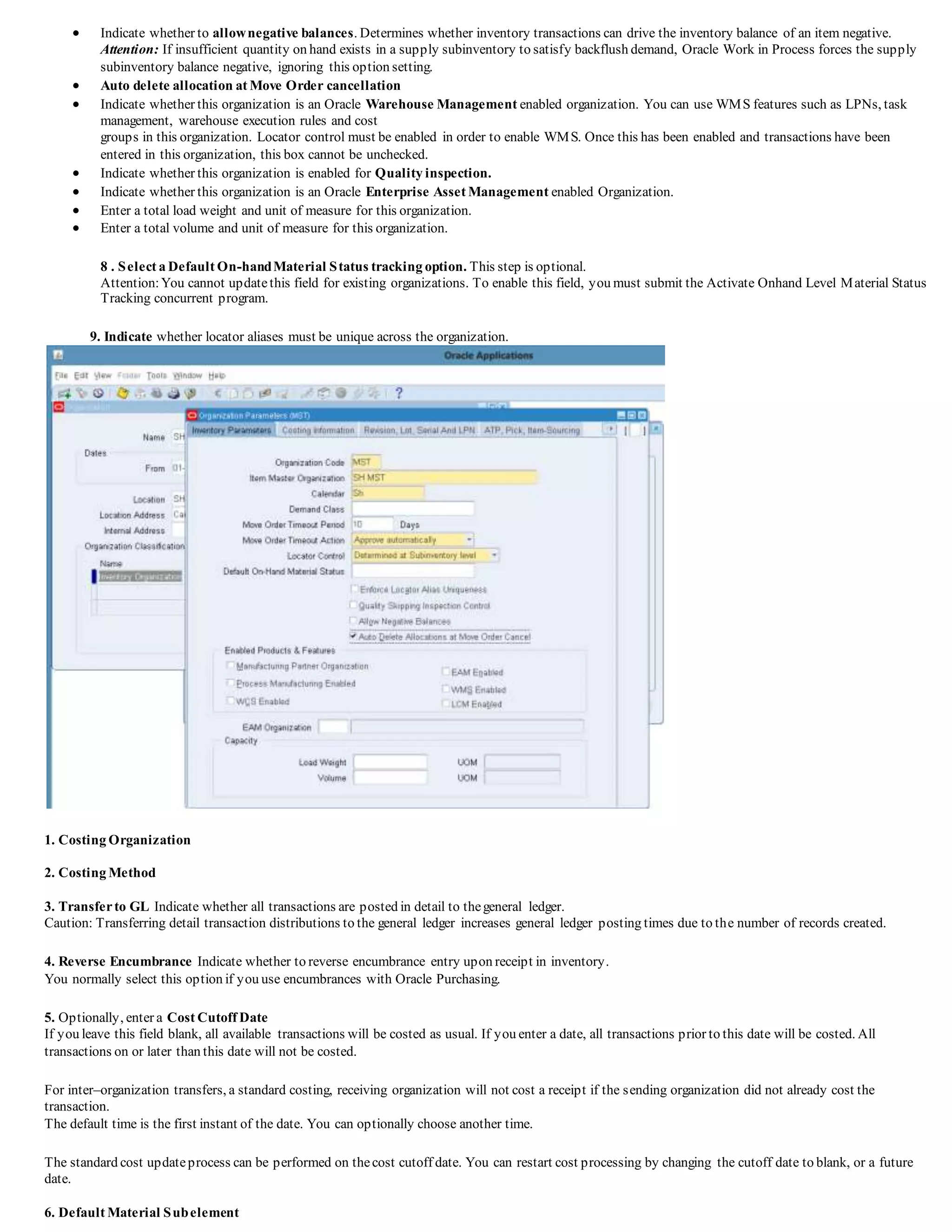  Indicate whether to allownegative balances. Determines whether inventory transactions can drive the inventory balance of an item negative.
Attention: If insufficient quantity on hand exists in a supply subinventory to satisfy backflush demand, Oracle Work in Process forces the supply
subinventory balance negative, ignoring this option setting.
 Auto delete allocation at Move Order cancellation
 Indicate whether this organization is an Oracle Warehouse Management enabled organization. You can use WMS features such as LPNs, task
management, warehouse execution rules and cost
groups in this organization. Locator control must be enabled in order to enable WMS. Once this has been enabled and transactions have been
entered in this organization, this box cannot be unchecked.
 Indicate whether this organization is enabled for Quality inspection.
 Indicate whether this organization is an Oracle Enterprise Asset Management enabled Organization.
 Enter a total load weight and unit of measure for this organization.
 Enter a total volume and unit of measure for this organization.
8 . Select a Default On-handMaterial Status tracking option. This step is optional.
Attention:You cannot updatethis field for existing organizations. To enable this field, you must submit the Activate Onhand Level Material Status
Tracking concurrent program.
9. Indicate whether locator aliases must be unique across the organization.
1. Costing Organization
2. Costing Method
3. Transferto GL Indicate whether all transactions are posted in detail to thegeneral ledger.
Caution: Transferring detail transaction distributions to the general ledger increases general ledger posting times due to the number of records created.
4. Reverse Encumbrance Indicate whether to reverse encumbrance entry upon receipt in inventory.
You normally select this option if you use encumbrances with Oracle Purchasing.
5. Optionally, enter a Cost Cutoff Date
If you leave this field blank, all available transactions will be costed as usual. If you enter a date, all transactions prior to this date will be costed. All
transactions on or later than this date will not be costed.
For inter–organization transfers, a standard costing, receiving organization will not cost a receipt if the sending organization did not already cost the
transaction.
The default time is the first instant of the date. You can optionally choose another time.
The standard cost updateprocess can be performed on thecost cutoff date. You can restart cost processing by changing the cutoff date to blank, or a future
date.
6. Default Material Subelement
 