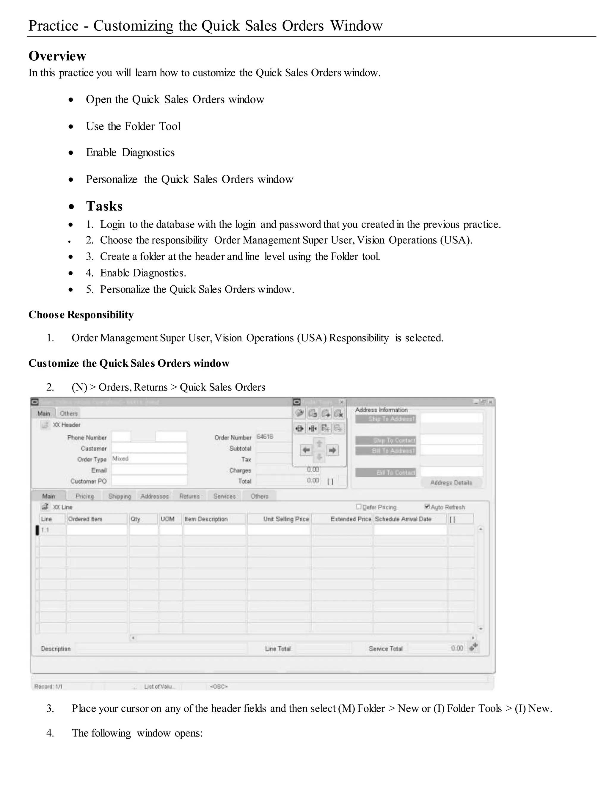 Practice - Customizing the Quick Sales Orders Window
Overview
In this practice you will learn how to customize the Quick Sales Orders window.
 Open the Quick Sales Orders window
 Use the Folder Tool
 Enable Diagnostics
 Personalize the Quick Sales Orders window
 Tasks
 1. Login to the database with the login and password that you created in the previous practice.
 2. Choose the responsibility Order Management Super User,Vision Operations (USA).
 3. Create a folder at the header and line level using the Folder tool.
 4. Enable Diagnostics.
 5. Personalize the Quick Sales Orders window.
Choose Responsibility
1. Order Management Super User,Vision Operations (USA) Responsibility is selected.
Customize the Quick Sales Orders window
2. (N) > Orders,Returns > Quick Sales Orders
3. Place your cursor on any of the header fields and then select (M) Folder > New or (I) Folder Tools > (I) New.
4. The following window opens:
 