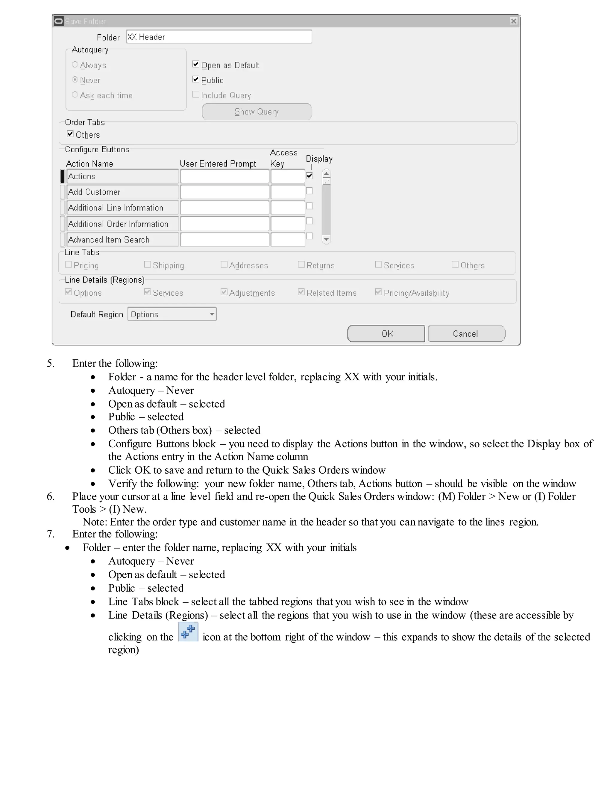 5. Enter the following:
 Folder - a name for the header level folder, replacing XX with your initials.
 Autoquery – Never
 Open as default – selected
 Public – selected
 Others tab (Others box) – selected
 Configure Buttons block – you need to display the Actions button in the window, so select the Display box of
the Actions entry in the Action Name column
 Click OK to save and return to the Quick Sales Orders window
 Verify the following: your new folder name, Others tab, Actions button – should be visible on the window
6. Place your cursor at a line level field and re-open the Quick Sales Orders window: (M) Folder > New or (I) Folder
Tools > (I) New.
Note: Enter the order type and customer name in the header so that you can navigate to the lines region.
7. Enter the following:
 Folder – enter the folder name, replacing XX with your initials
 Autoquery – Never
 Open as default – selected
 Public – selected
 Line Tabs block – select all the tabbed regions that you wish to see in the window
 Line Details (Regions) – select all the regions that you wish to use in the window (these are accessible by
clicking on the icon at the bottom right of the window – this expands to show the details of the selected
region)
 