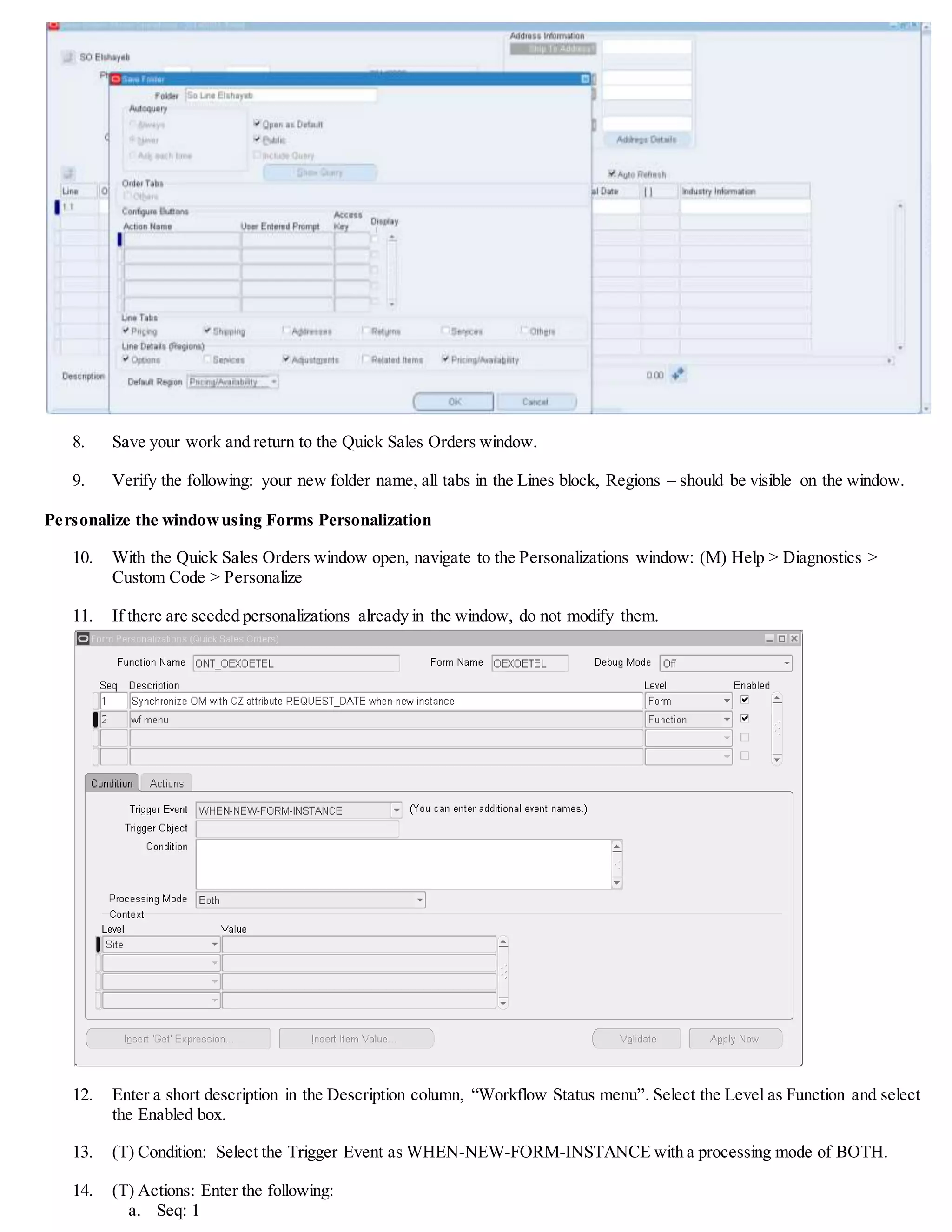 8. Save your work and return to the Quick Sales Orders window.
9. Verify the following: your new folder name, all tabs in the Lines block, Regions – should be visible on the window.
Personalize the windowusing Forms Personalization
10. With the Quick Sales Orders window open, navigate to the Personalizations window: (M) Help > Diagnostics >
Custom Code > Personalize
11. If there are seeded Personalizations already in the window, do not modify them.
12. Enter a short description in the Description column, “Workflow Status menu”. Select the Level as Function and select
the Enabled box.
13. (T) Condition: Select the Trigger Event as WHEN-NEW-FORM-INSTANCE with a processing mode of BOTH.
14. (T) Actions: Enter the following:
a. Seq: 1
 