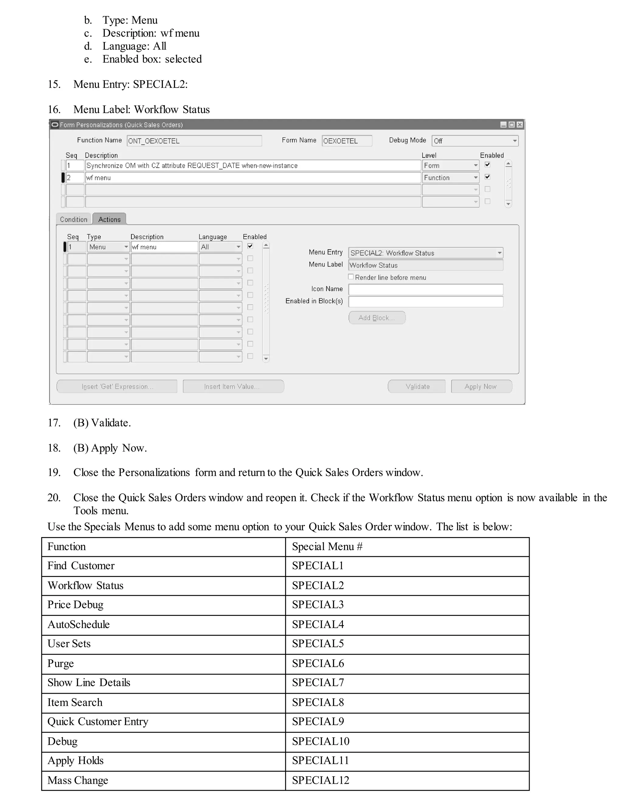 b. Type: Menu
c. Description: wf menu
d. Language: All
e. Enabled box: selected
15. Menu Entry: SPECIAL2:
16. Menu Label: Workflow Status
17. (B) Validate.
18. (B) Apply Now.
19. Close the Personalizations form and return to the Quick Sales Orders window.
20. Close the Quick Sales Orders window and reopen it. Check if the Workflow Status menu option is now available in the
Tools menu.
Use the Specials Menus to add some menu option to your Quick Sales Order window. The list is below:
Function Special Menu #
Find Customer SPECIAL1
Workflow Status SPECIAL2
Price Debug SPECIAL3
AutoSchedule SPECIAL4
User Sets SPECIAL5
Purge SPECIAL6
Show Line Details SPECIAL7
Item Search SPECIAL8
Quick Customer Entry SPECIAL9
Debug SPECIAL10
Apply Holds SPECIAL11
Mass Change SPECIAL12
 