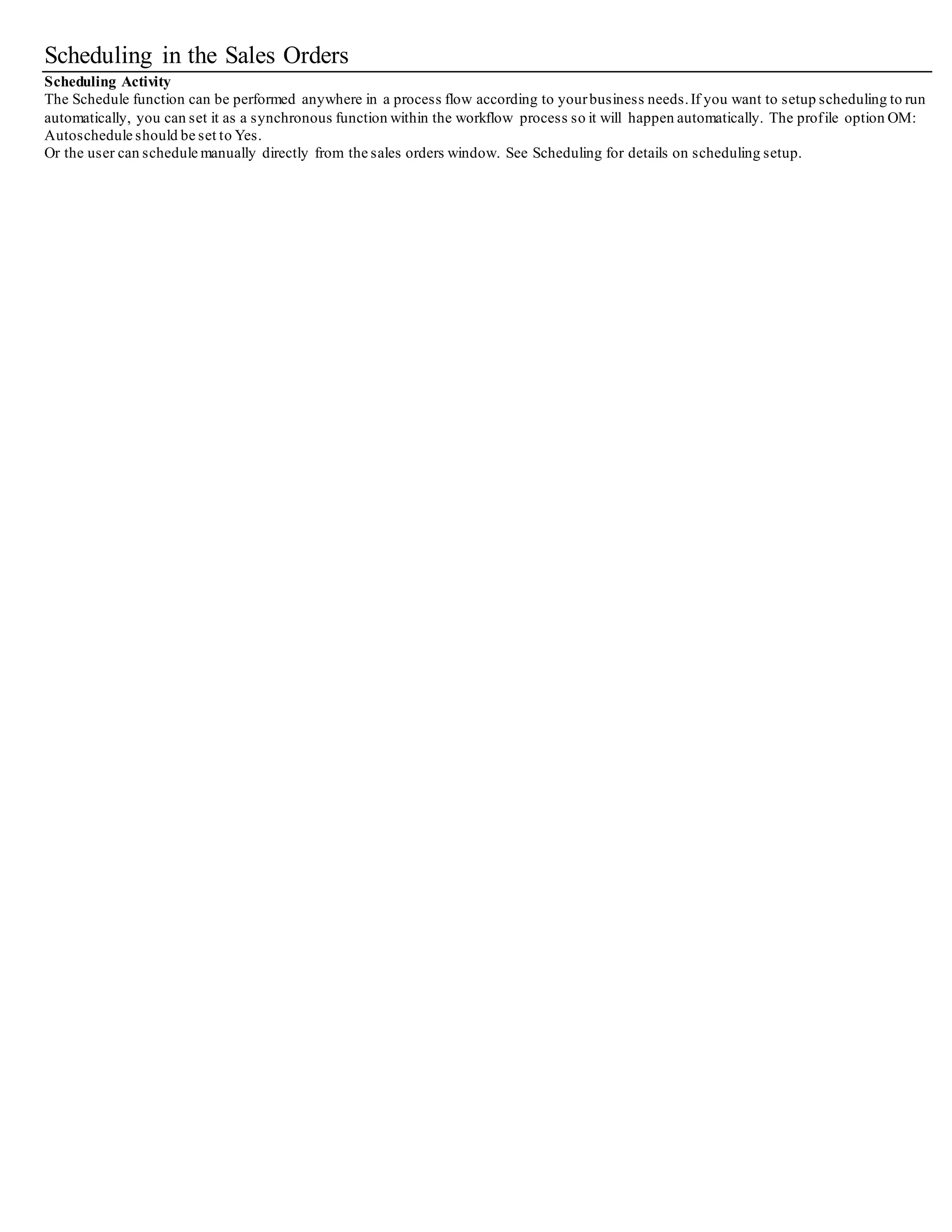 Scheduling in the Sales Orders
Scheduling Activity
The Schedule function can be performed anywhere in a process flow according to yourbusiness needs.If you want to setup sche duling to run
automatically, you can set it as a synchronous function within the workflow process so it will happen automatically. The profile option OM:
Autoschedule should be set to Yes.
Or the user can schedule manually directly from the sales orders window. See Scheduling for details on scheduling setup.
 
