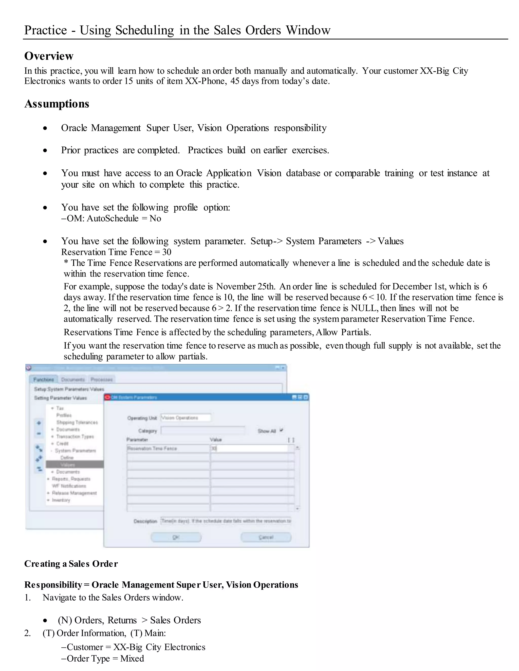 Practice - Using Scheduling in the Sales Orders Window
Overview
In this practice, you will learn how to schedule an order both manually and automatically. Your customer XX-Big City
Electronics wants to order 15 units of item XX-Phone, 45 days from today’s date.
Assumptions
 Oracle Management Super User, Vision Operations responsibility
 Prior practices are completed. Practices build on earlier exercises.
 You must have access to an Oracle Application Vision database or comparable training or test instance at
your site on which to complete this practice.
 You have set the following profile option:
OM: AutoSchedule = No
 You have set the following system parameter. Setup-> System Parameters -> Values
Reservation Time Fence = 30
* The Time Fence Reservations are performed automatically whenever a line is scheduled and the schedule date is
within the reservation time fence.
For example, suppose the today's date is November 25th. An order line is scheduled for December 1st, which is 6
days away. If the reservation time fence is 10, the line will be reserved because 6 < 10. If the reservation time fence is
2, the line will not be reserved because 6 > 2. If the reservation time fence is NULL,then lines will not be
automatically reserved. The reservation time fence is set using the system parameter Reservation Time Fence.
Reservations Time Fence is affected by the scheduling parameters,Allow Partials.
If you want the reservation time fence to reserve as much as possible, even though full supply is not available, set the
scheduling parameter to allow partials.
Creating a Sales Order
Responsibility = Oracle Management Super User, Vision Operations
1. Navigate to the Sales Orders window.
 (N) Orders, Returns > Sales Orders
2. (T) Order Information, (T) Main:
Customer = XX-Big City Electronics
Order Type = Mixed
 