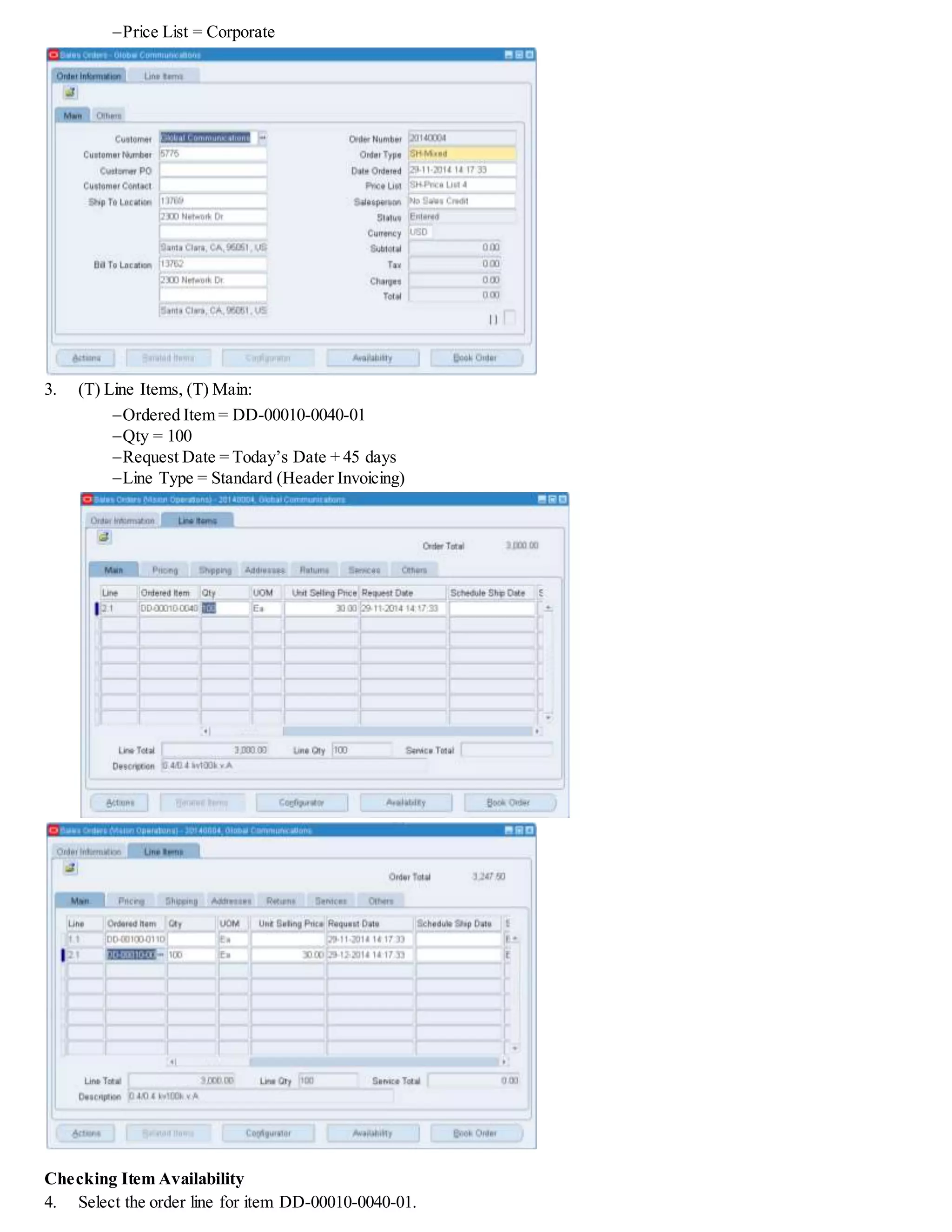 Price List = Corporate
3. (T) Line Items, (T) Main:
Ordered Item = DD-00010-0040-01
Qty = 100
Request Date = Today’s Date + 45 days
Line Type = Standard (Header Invoicing)
Checking Item Availability
4. Select the order line for item DD-00010-0040-01.
 