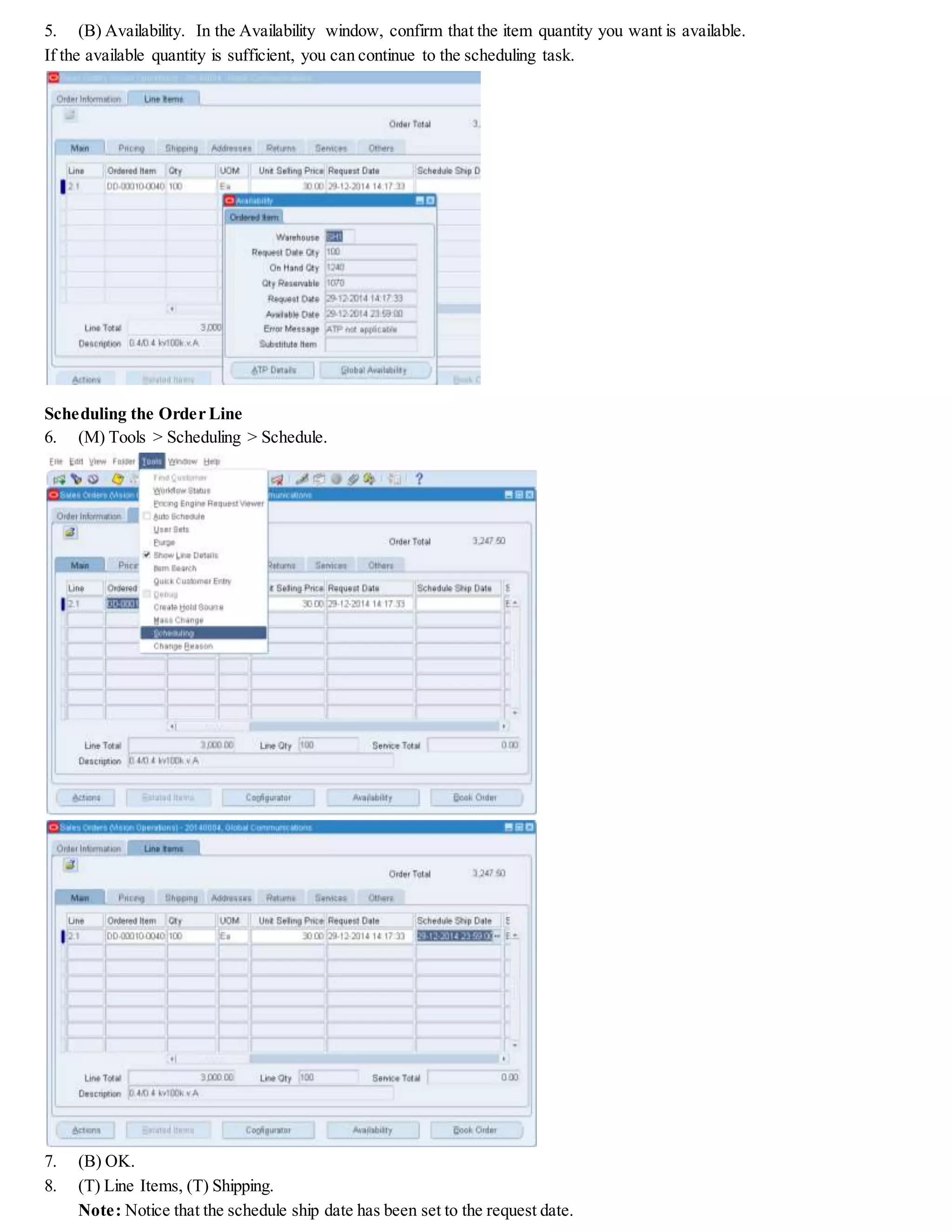 5. (B) Availability. In the Availability window, confirm that the item quantity you want is available.
If the available quantity is sufficient, you can continue to the scheduling task.
Scheduling the Order Line
6. (M) Tools > Scheduling > Schedule.
7. (B) OK.
8. (T) Line Items, (T) Shipping.
Note: Notice that the schedule ship date has been set to the request date.
 