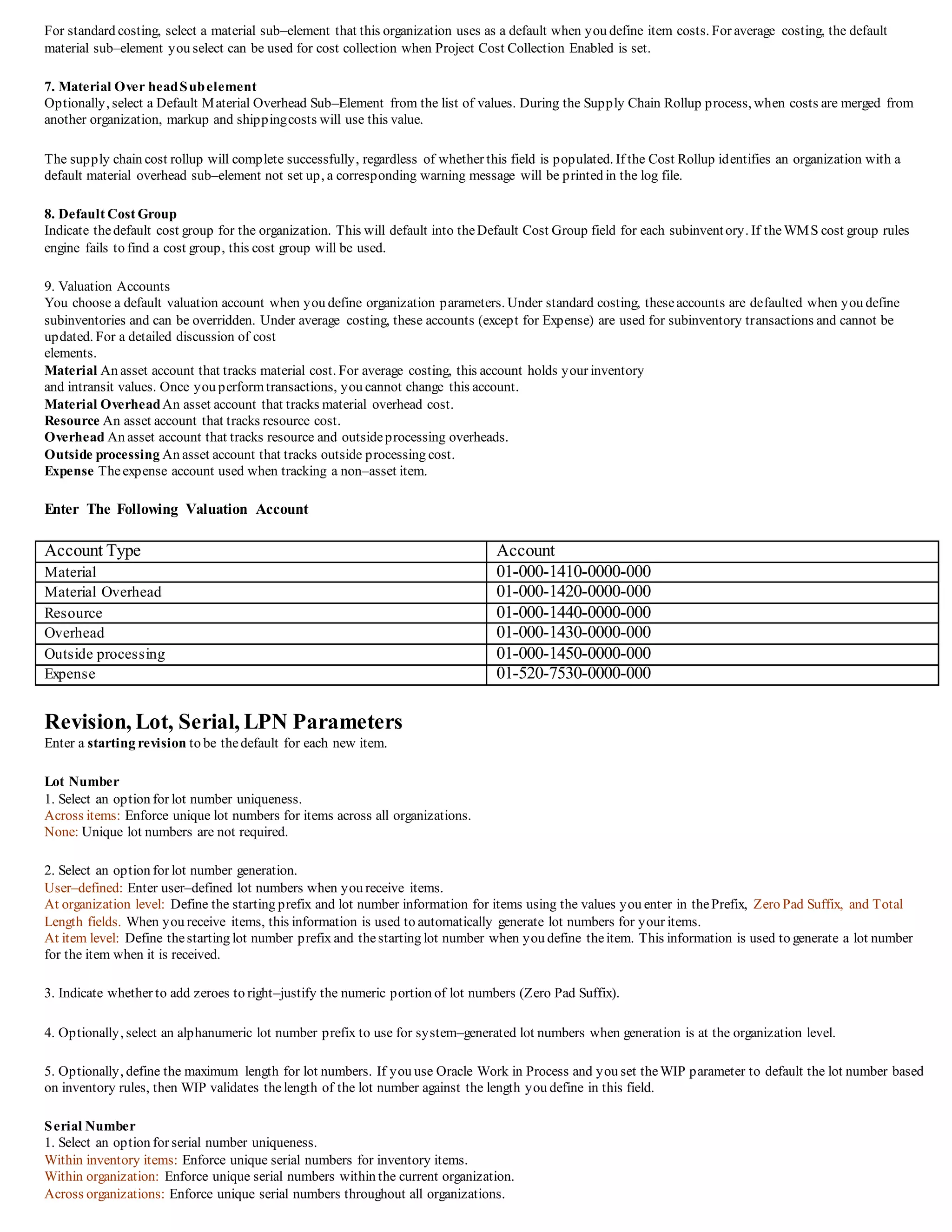 For standard costing, select a material sub–element that this organization uses as a default when you define item costs. For average costing, the default
material sub–element you select can be used for cost collection when Project Cost Collection Enabled is set.
7. Material Over headSubelement
Optionally, select a Default Material Overhead Sub–Element from the list of values. During the Supply Chain Rollup process, when costs are merged from
another organization, markup and shippingcosts will use this value.
The supply chain cost rollup will complete successfully, regardless of whether this field is populated. If the Cost Rollup identifies an organization with a
default material overhead sub–element not set up, a corresponding warning message will be printed in the log file.
8. Default Cost Group
Indicate thedefault cost group for the organization. This will default into theDefault Cost Group field for each subinventory. If theWMS cost group rules
engine fails to find a cost group, this cost group will be used.
9. Valuation Accounts
You choose a default valuation account when you define organization parameters. Under standard costing, theseaccounts are defaulted when you define
subinventories and can be overridden. Under average costing, these accounts (except for Expense) are used for subinventory transactions and cannot be
updated. For a detailed discussion of cost
elements.
Material An asset account that tracks material cost. For average costing, this account holds your inventory
and intransit values. Once you performtransactions, you cannot change this account.
Material OverheadAn asset account that tracks material overhead cost.
Resource An asset account that tracks resource cost.
Overhead An asset account that tracks resource and outsideprocessing overheads.
Outside processing An asset account that tracks outside processing cost.
Expense Theexpense account used when tracking a non–asset item.
Enter The Following Valuation Account
Account Type Account
Material 01-000-1410-0000-000
Material Overhead 01-000-1420-0000-000
Resource 01-000-1440-0000-000
Overhead 01-000-1430-0000-000
Outside processing 01-000-1450-0000-000
Expense 01-520-7530-0000-000
Revision, Lot, Serial, LPN Parameters
Enter a starting revision to be thedefault for each new item.
Lot Number
1. Select an option for lot number uniqueness.
Across items: Enforce unique lot numbers for items across all organizations.
None: Unique lot numbers are not required.
2. Select an option for lot number generation.
User–defined: Enter user–defined lot numbers when you receive items.
At organization level: Define the starting prefix and lot number information for items using the values you enter in thePrefix, Zero Pad Suffix, and Total
Length fields. When you receive items, this information is used to automatically generate lot numbers for your items.
At item level: Define thestarting lot number prefix and thestarting lot number when you define theitem. This information is used to generate a lot number
for the item when it is received.
3. Indicate whether to add zeroes to right–justify the numeric portion of lot numbers (Zero Pad Suffix).
4. Optionally, select an alphanumeric lot number prefix to use for system–generated lot numbers when generation is at the organization level.
5. Optionally, define the maximum length for lot numbers. If you use Oracle Work in Process and you set theWIP parameter to default the lot number based
on inventory rules, then WIP validates thelength of the lot number against the length you define in this field.
Serial Number
1. Select an option for serial number uniqueness.
Within inventory items: Enforce unique serial numbers for inventory items.
Within organization: Enforce unique serial numbers within the current organization.
Across organizations: Enforce unique serial numbers throughout all organizations.
 