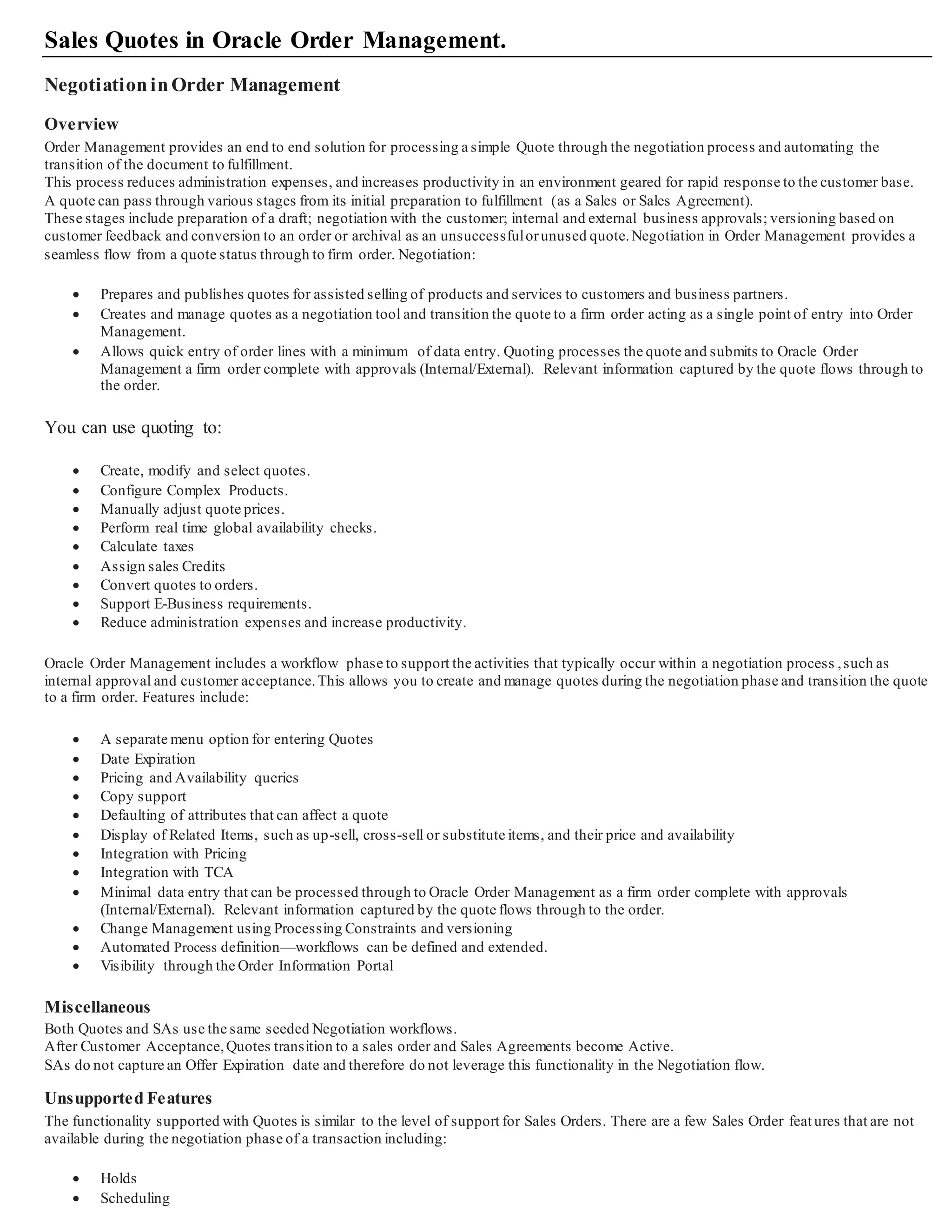 Sales Quotes in Oracle Order Management.
NegotiationinOrder Management
Overview
Order Management provides an end to end solution for processing a simple Quote through the negotiation process and automating the
transition of the document to fulfillment.
This process reduces administration expenses, and increases productivity in an environment geared for rapid response to the customer base.
A quote can pass through various stages from its initial preparation to fulfillment (as a Sales or Sales Agreement).
These stages include preparation of a draft; negotiation with the customer; internal and external business approvals; versioning based on
customer feedback and conversion to an order or archival as an unsuccessfulorunused quote.Negotiation in Order Management provides a
seamless flow from a quote status through to firm order. Negotiation:
 Prepares and publishes quotes for assisted selling of products and services to customers and business partners.
 Creates and manage quotes as a negotiation tool and transition the quote to a firm order acting as a single point of entry in to Order
Management.
 Allows quick entry of order lines with a minimum of data entry. Quoting processes the quote and submits to Oracle Order
Management a firm order complete with approvals (Internal/External). Relevant information captured by the quote flows th rough to
the order.
You can use quoting to:
 Create, modify and select quotes.
 Configure Complex Products.
 Manually adjust quote prices.
 Perform real time global availability checks.
 Calculate taxes
 Assign sales Credits
 Convert quotes to orders.
 Support E-Business requirements.
 Reduce administration expenses and increase productivity.
Oracle Order Management includes a workflow phase to support the activities that typically occur within a negotiation process ,such as
internal approval and customer acceptance.This allows you to create and manage quotes during the negotiation phase and t ransition the quote
to a firm order. Features include:
 A separate menu option for entering Quotes
 Date Expiration
 Pricing and Availability queries
 Copy support
 Defaulting of attributes that can affect a quote
 Display of Related Items, such as up-sell, cross-sell or substitute items, and their price and availability
 Integration with Pricing
 Integration with TCA
 Minimal data entry that can be processed through to Oracle Order Management as a firm order complete with approvals
(Internal/External). Relevant information captured by the quote flows through to the order.
 Change Management using Processing Constraints and versioning
 Automated Process definition—workflows can be defined and extended.
 Visibility through the Order Information Portal
Miscellaneous
Both Quotes and SAs use the same seeded Negotiation workflows.
After Customer Acceptance,Quotes transition to a sales order and Sales Agreements become Active.
SAs do not capture an Offer Expiration date and therefore do not leverage this functionality in the Negotiation flow.
Unsupported Features
The functionality supported with Quotes is similar to the level of support for Sales Orders. There are a few Sales Order feat ures that are not
available during the negotiation phase of a transaction including:
 Holds
 Scheduling
 