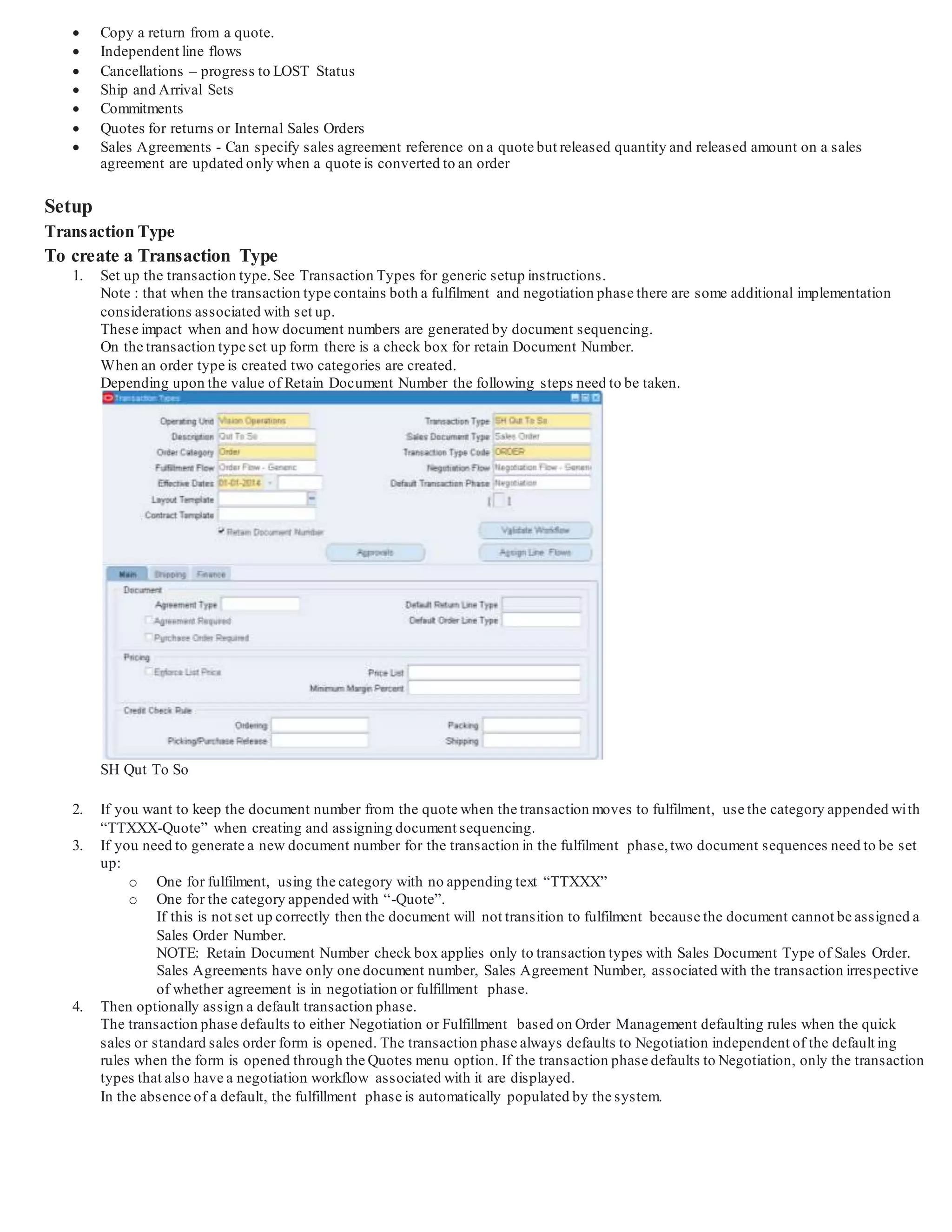  Copy a return from a quote.
 Independent line flows
 Cancellations – progress to LOST Status
 Ship and Arrival Sets
 Commitments
 Quotes for returns or Internal Sales Orders
 Sales Agreements - Can specify sales agreement reference on a quote but released quantity and released amount on a sales
agreement are updated only when a quote is converted to an order
Setup
Transaction Type
To create a Transaction Type
1. Set up the transaction type.See Transaction Types for generic setup instructions.
Note : that when the transaction type contains both a fulfilment and negotiation phase there are some additional implementation
considerations associated with set up.
These impact when and how document numbers are generated by document sequencing.
On the transaction type set up form there is a check box for retain Document Number.
When an order type is created two categories are created.
Depending upon the value of Retain Document Number the following steps need to be taken.
SH Qut To So
2. If you want to keep the document number from the quote when the transaction moves to fulfilment, use the category appended with
“TTXXX-Quote” when creating and assigning document sequencing.
3. If you need to generate a new document number for the transaction in the fulfilment phase,two document sequences need to be set
up:
o One for fulfilment, using the category with no appending text “TTXXX”
o One for the category appended with “-Quote”.
If this is not set up correctly then the document will not transition to fulfilment because the document cannot be assigned a
Sales Order Number.
NOTE: Retain Document Number check box applies only to transaction types with Sales Document Type of Sales Ord er.
Sales Agreements have only one document number, Sales Agreement Number, associated with the transaction irrespective
of whether agreement is in negotiation or fulfillment phase.
4. Then optionally assign a default transaction phase.
The transaction phase defaults to either Negotiation or Fulfillment based on Order Management defaulting rules when the quick
sales or standard sales order form is opened. The transaction phase always defaults to Negotiation independent of the default ing
rules when the form is opened through the Quotes menu option. If the transaction phase defaults to Negotiation, only the transaction
types that also have a negotiation workflow associated with it are displayed.
In the absence of a default, the fulfillment phase is automatically populated by the system.
 