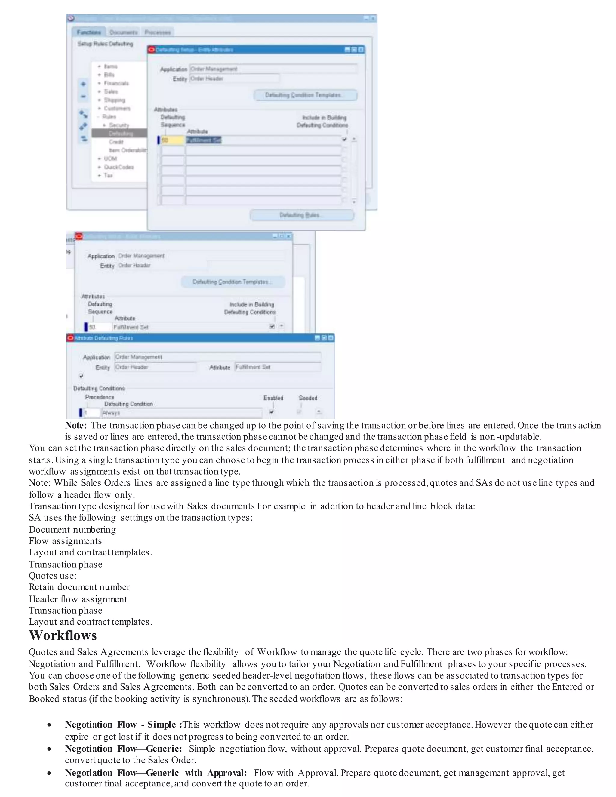 Note: The transaction phase can be changed up to the point of saving the transaction or before lines are entered.Once the trans action
is saved or lines are entered,the transaction phase cannot be changed and the transaction phase field is non-updatable.
You can set the transaction phase directly on the sales document; the transaction phase determines where in the workflow the transaction
starts.Using a single transaction type you can choose to begin the transaction process in either phase if both fulfillment and negotiation
workflow assignments exist on that transaction type.
Note: While Sales Orders lines are assigned a line type through which the transaction is processed,quotes and SAs do not use line types and
follow a header flow only.
Transaction type designed for use with Sales documents For example in addition to header and line block data:
SA uses the following settings on the transaction types:
Document numbering
Flow assignments
Layout and contract templates.
Transaction phase
Quotes use:
Retain document number
Header flow assignment
Transaction phase
Layout and contract templates.
Workflows
Quotes and Sales Agreements leverage the flexibility of Workflow to manage the quote life cycle. There are two phases for workflow:
Negotiation and Fulfillment. Workflow flexibility allows you to tailor your Negotiation and Fulfillment phases to your specific processes.
You can choose one of the following generic seeded header-level negotiation flows, these flows can be associated to transaction types for
both Sales Orders and Sales Agreements. Both can be converted to an order. Quotes can be converted to sales orders in either the Entered or
Booked status (if the booking activity is synchronous).The seeded workflows are as follows:
 Negotiation Flow - Simple :This workflow does not require any approvals nor customer acceptance.However the quote can either
expire or get lost if it does not progress to being converted to an order.
 Negotiation Flow—Generic: Simple negotiation flow, without approval. Prepares quote document, get customer final acceptance,
convert quote to the Sales Order.
 Negotiation Flow—Generic with Approval: Flow with Approval. Prepare quote document, get management approval, get
customer final acceptance,and convert the quote to an order.
 