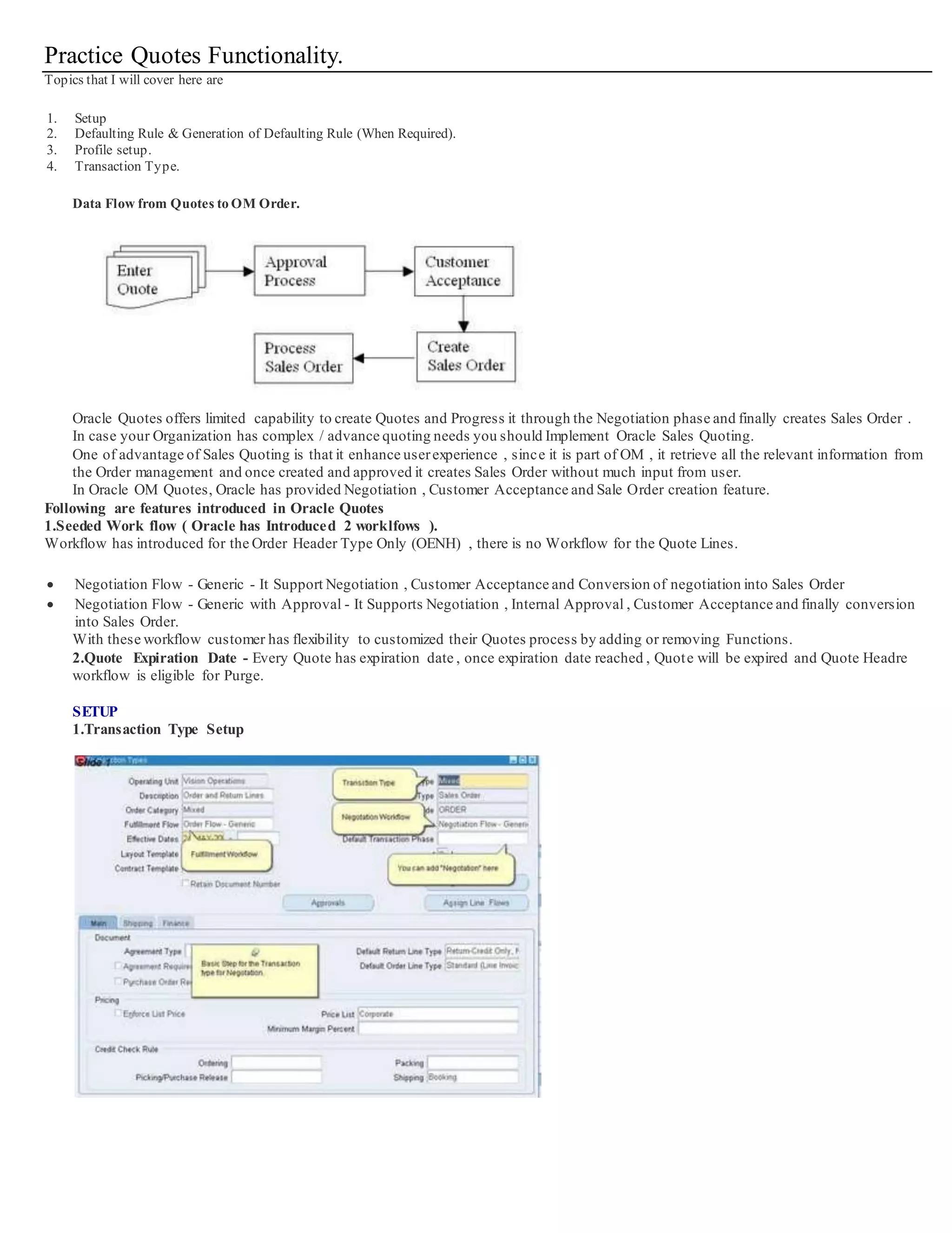 Practice Quotes Functionality.
Topics that I will cover here are
1. Setup
2. Defaulting Rule & Generation of Defaulting Rule (When Required).
3. Profile setup.
4. Transaction Type.
Data Flow from Quotes to OM Order.
Oracle Quotes offers limited capability to create Quotes and Progress it through the Negotiation phase and finally creates Sales Order .
In case your Organization has complex / advance quoting needs you should Implement Oracle Sales Quoting.
One of advantage of Sales Quoting is that it enhance userexperience , since it is part of OM , it retrieve all the relevant information from
the Order management and once created and approved it creates Sales Order without much input from user.
In Oracle OM Quotes, Oracle has provided Negotiation , Customer Acceptance and Sale Order creation feature.
Following are features introduced in Oracle Quotes
1.Seeded Work flow ( Oracle has Introduced 2 worklfows ).
Workflow has introduced for the Order Header Type Only (OENH) , there is no Workflow for the Quote Lines.
 Negotiation Flow - Generic - It Support Negotiation , Customer Acceptance and Conversion of negotiation into Sales Order
 Negotiation Flow - Generic with Approval - It Supports Negotiation , Internal Approval , Customer Acceptance and finally conversion
into Sales Order.
With these workflow customer has flexibility to customized their Quotes process by adding or removing Fun ctions.
2.Quote Expiration Date - Every Quote has expiration date , once expiration date reached , Quote will be expired and Quote Headre
workflow is eligible for Purge.
SETUP
1.Transaction Type Setup
 