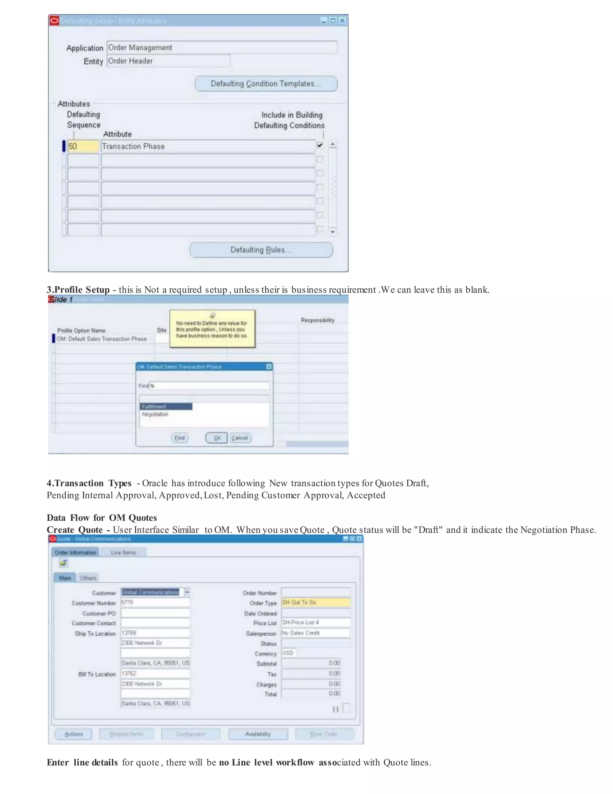 3.Profile Setup - this is Not a required setup , unless their is business requirement .We can leave this as blank.
4.Transaction Types - Oracle has introduce following New transaction types for Quotes Draft,
Pending Internal Approval, Approved,Lost, Pending Customer Approval, Accepted
Data Flow for OM Quotes
Create Quote - User Interface Similar to OM. When you save Quote , Quote status will be "Draft" and it indicate the Negotiation Phase.
Enter line details for quote , there will be no Line level workflow associated with Quote lines.
 