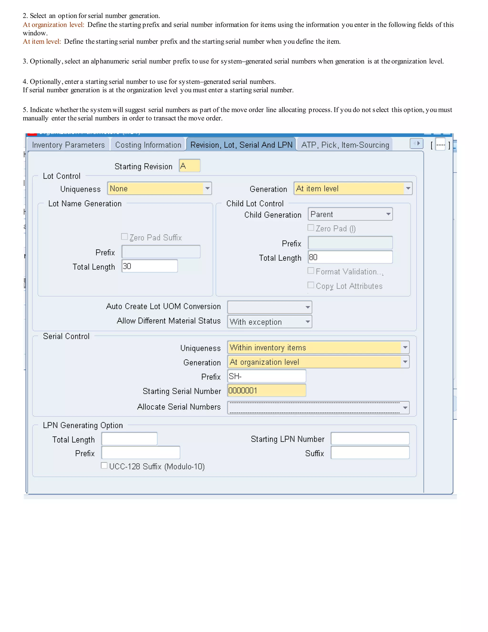 2. Select an option for serial number generation.
At organization level: Define the starting prefix and serial number information for items using the information you enter in the following fields of this
window.
At item level: Define thestarting serial number prefix and the starting serial number when you define the item.
3. Optionally, select an alphanumeric serial number prefix to use for system–generated serial numbers when generation is at theorganization level.
4. Optionally, enter a starting serial number to use for system–generated serial numbers.
If serial number generation is at the organization level you must enter a starting serial number.
5. Indicate whether the systemwill suggest serial numbers as part of the move order line allocating process. If you do not select this option, you must
manually enter theserial numbers in order to transact the move order.
 