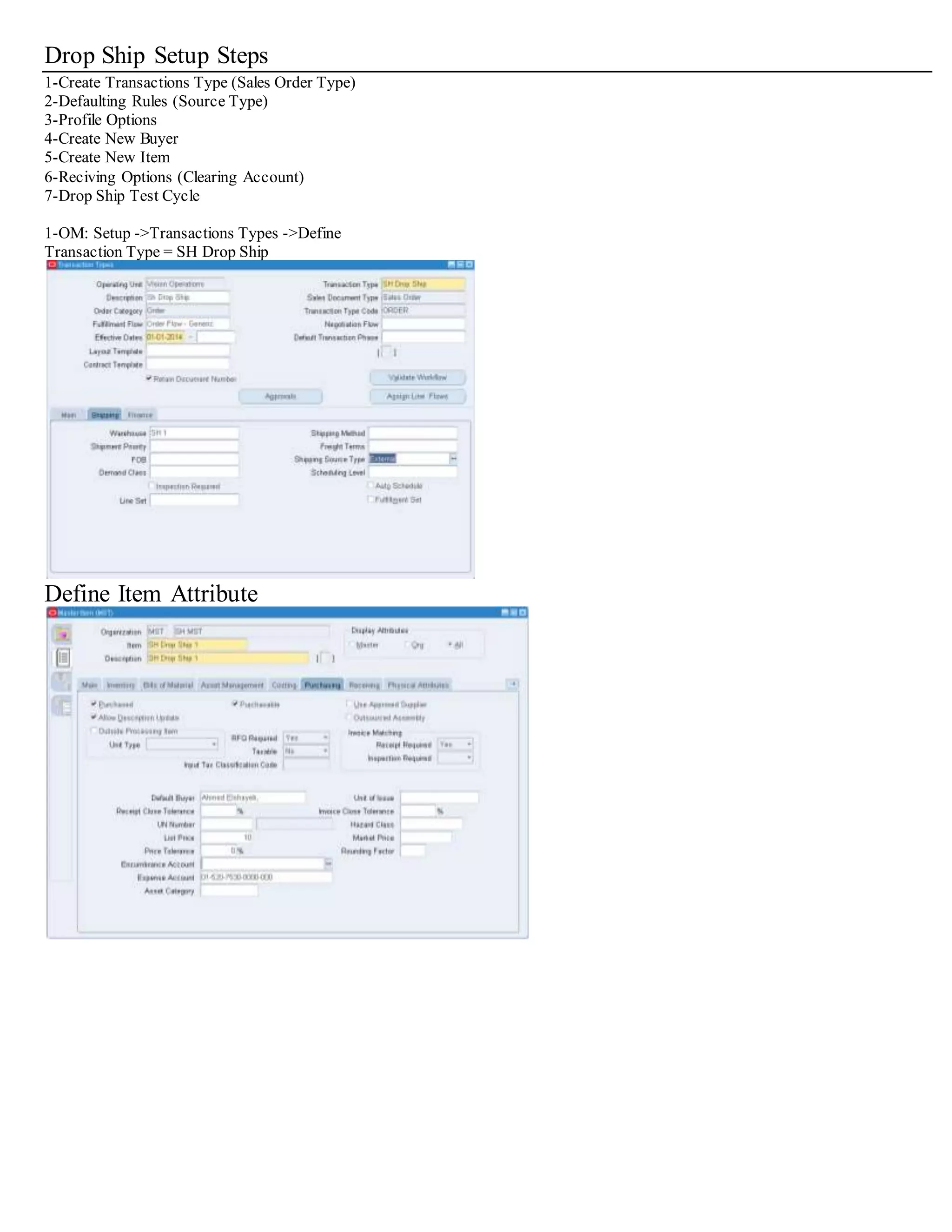Drop Ship Setup Steps
1-Create Transactions Type (Sales Order Type)
2-Defaulting Rules (Source Type)
3-Profile Options
4-Create New Buyer
5-Create New Item
6-Reciving Options (Clearing Account)
7-Drop Ship Test Cycle
1-OM: Setup ->Transactions Types ->Define
Transaction Type = SH Drop Ship
Define Item Attribute
 