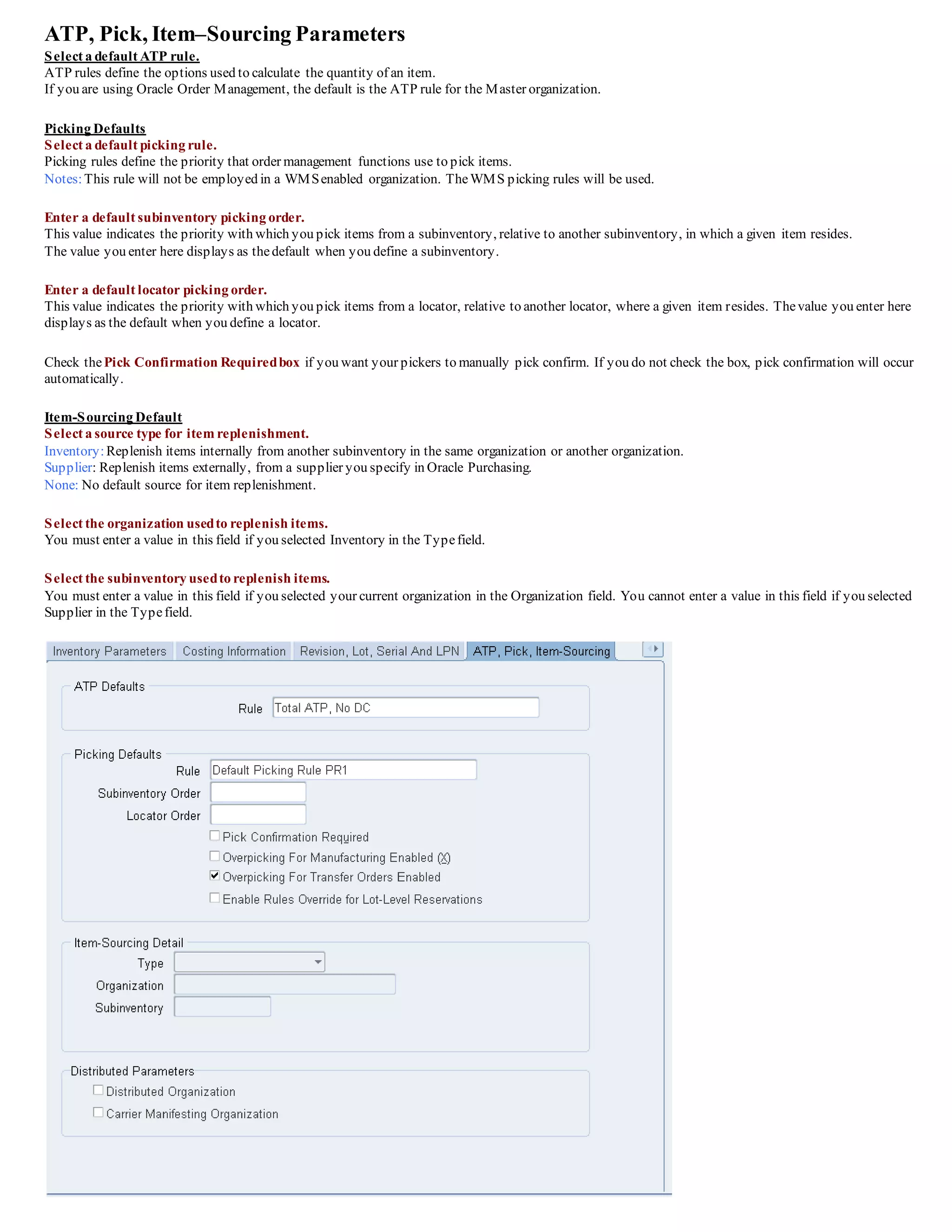 ATP, Pick, Item–Sourcing Parameters
Select a default ATP rule.
ATP rules define the options used to calculate the quantity of an item.
If you are using Oracle Order Management, the default is the ATP rule for the Master organization.
Picking Defaults
Select a default picking rule.
Picking rules define the priority that order management functions use to pick items.
Notes:This rule will not be employed in a WMSenabled organization. TheWMS picking rules will be used.
Enter a default subinventory picking order.
This value indicates the priority with which you pick items from a subinventory, relative to another subinventory, in which a given item resides.
The value you enter here displays as thedefault when you define a subinventory.
Enter a default locator picking order.
This value indicates the priority with which you pick items from a locator, relative to another locator, where a given item resides. Thevalue you enter here
displays as the default when you define a locator.
Check thePick Confirmation Requiredbox if you want your pickers to manually pick confirm. If you do not check the box, pick confirmation will occur
automatically.
Item-Sourcing Default
Select a source type for item replenishment.
Inventory:Replenish items internally from another subinventory in the same organization or another organization.
Supplier: Replenish items externally, from a supplier you specify in Oracle Purchasing.
None: No default source for item replenishment.
Select the organization usedto replenish items.
You must enter a value in this field if you selected Inventory in the Typefield.
Select the subinventory usedto replenish items.
You must enter a value in this field if you selected your current organization in the Organization field. You cannot enter a value in this field if you selected
Supplier in the Typefield.
 