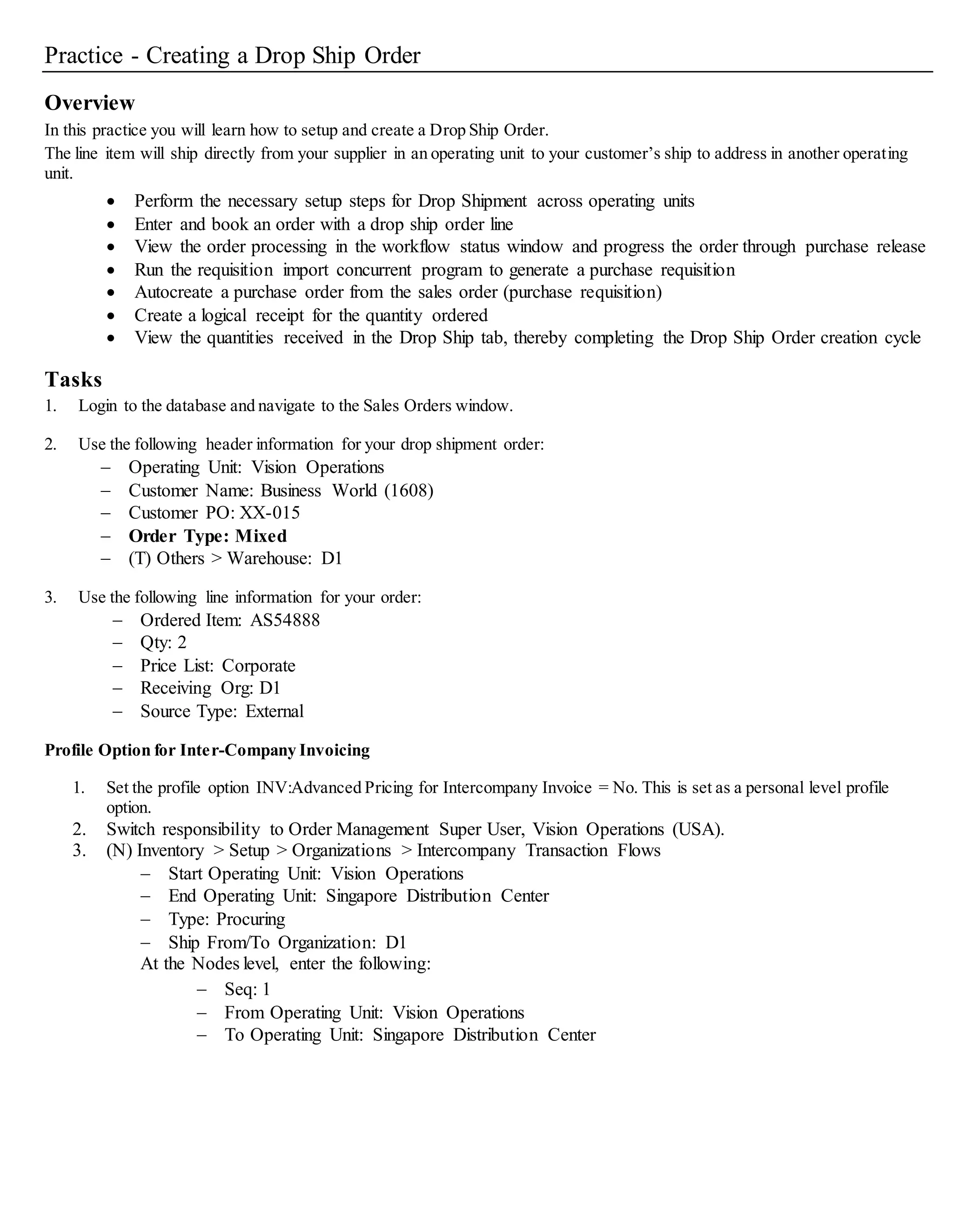 Practice - Creating a Drop Ship Order
Overview
In this practice you will learn how to setup and create a Drop Ship Order.
The line item will ship directly from your supplier in an operating unit to your customer’s ship to address in another operating
unit.
 Perform the necessary setup steps for Drop Shipment across operating units
 Enter and book an order with a drop ship order line
 View the order processing in the workflow status window and progress the order through purchase release
 Run the requisition import concurrent program to generate a purchase requisition
 Autocreate a purchase order from the sales order (purchase requisition)
 Create a logical receipt for the quantity ordered
 View the quantities received in the Drop Ship tab, thereby completing the Drop Ship Order creation cycle
Tasks
1. Login to the database and navigate to the Sales Orders window.
2. Use the following header information for your drop shipment order:
 Operating Unit: Vision Operations
 Customer Name: Business World (1608)
 Customer PO: XX-015
 Order Type: Mixed
 (T) Others > Warehouse: D1
3. Use the following line information for your order:
 Ordered Item: AS54888
 Qty: 2
 Price List: Corporate
 Receiving Org: D1
 Source Type: External
Profile Option for Inter-Company Invoicing
1. Set the profile option INV:Advanced Pricing for Intercompany Invoice = No. This is set as a personal level profile
option.
2. Switch responsibility to Order Management Super User, Vision Operations (USA).
3. (N) Inventory > Setup > Organizations > Intercompany Transaction Flows
 Start Operating Unit: Vision Operations
 End Operating Unit: Singapore Distribution Center
 Type: Procuring
 Ship From/To Organization: D1
At the Nodes level, enter the following:
 Seq: 1
 From Operating Unit: Vision Operations
 To Operating Unit: Singapore Distribution Center
 