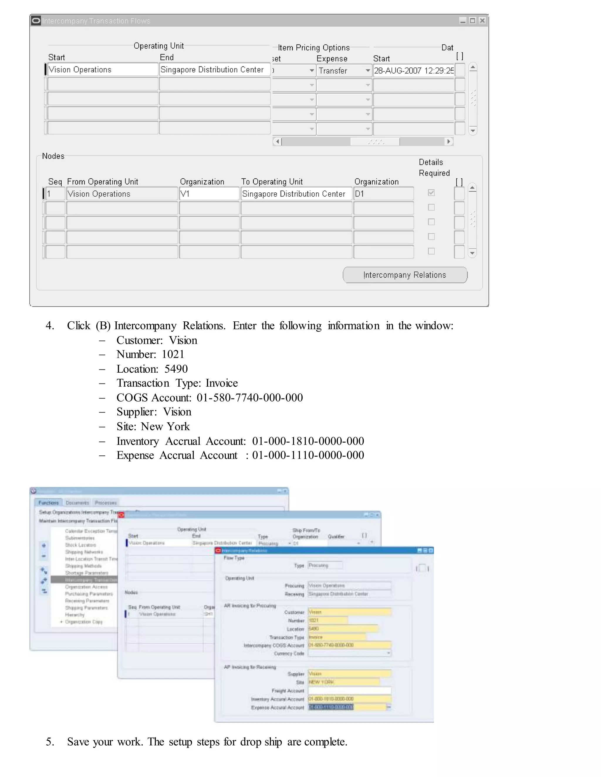 4. Click (B) Intercompany Relations. Enter the following information in the window:
 Customer: Vision
 Number: 1021
 Location: 5490
 Transaction Type: Invoice
 COGS Account: 01-580-7740-000-000
 Supplier: Vision
 Site: New York
 Inventory Accrual Account: 01-000-1810-0000-000
 Expense Accrual Account : 01-000-1110-0000-000
5. Save your work. The setup steps for drop ship are complete.
 