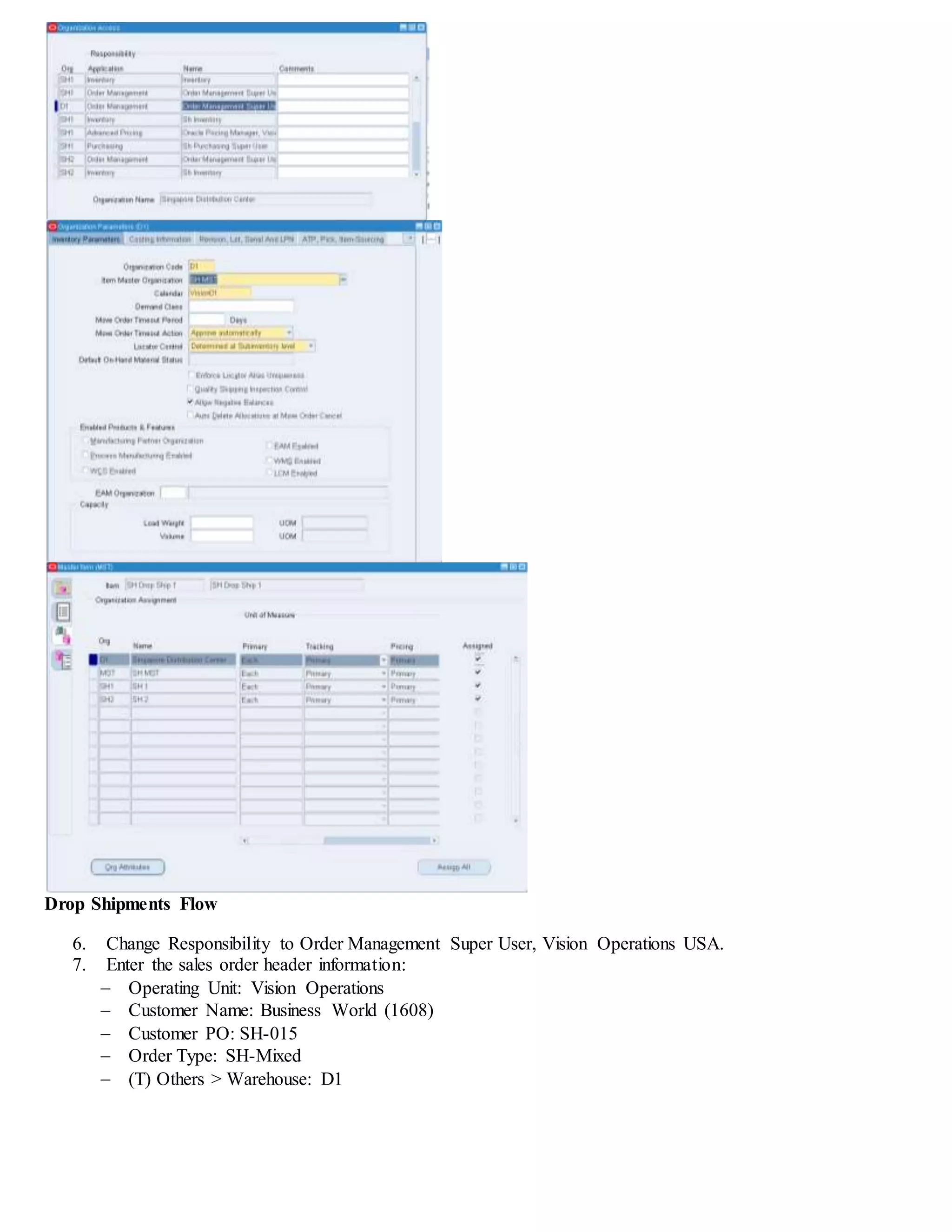 Drop Shipments Flow
6. Change Responsibility to Order Management Super User, Vision Operations USA.
7. Enter the sales order header information:
 Operating Unit: Vision Operations
 Customer Name: Business World (1608)
 Customer PO: SH-015
 Order Type: SH-Mixed
 (T) Others > Warehouse: D1
 