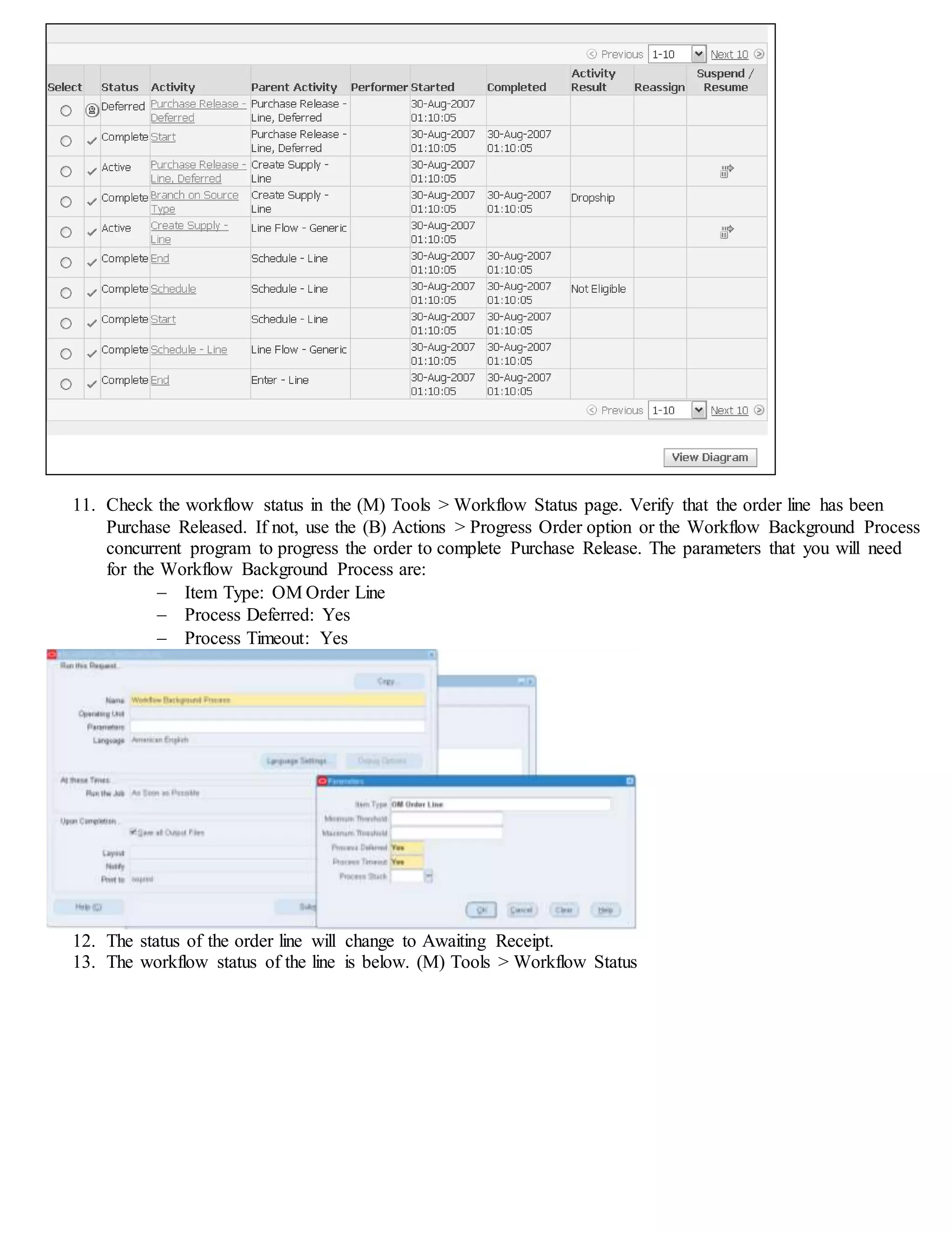 11. Check the workflow status in the (M) Tools > Workflow Status page. Verify that the order line has been
Purchase Released. If not, use the (B) Actions > Progress Order option or the Workflow Background Process
concurrent program to progress the order to complete Purchase Release. The parameters that you will need
for the Workflow Background Process are:
 Item Type: OM Order Line
 Process Deferred: Yes
 Process Timeout: Yes
12. The status of the order line will change to Awaiting Receipt.
13. The workflow status of the line is below. (M) Tools > Workflow Status
 