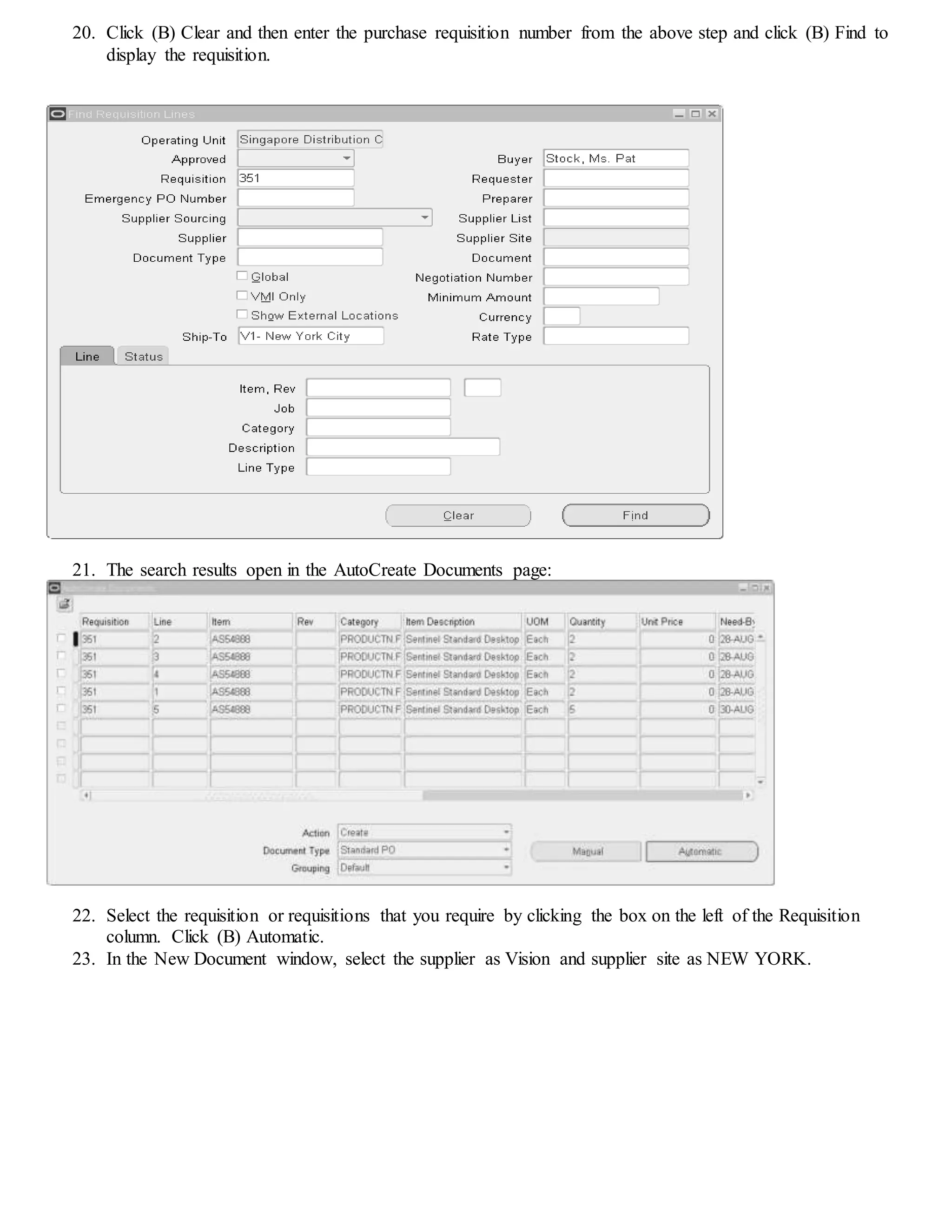 20. Click (B) Clear and then enter the purchase requisition number from the above step and click (B) Find to
display the requisition.
21. The search results open in the AutoCreate Documents page:
22. Select the requisition or requisitions that you require by clicking the box on the left of the Requisition
column. Click (B) Automatic.
23. In the New Document window, select the supplier as Vision and supplier site as NEW YORK.
 