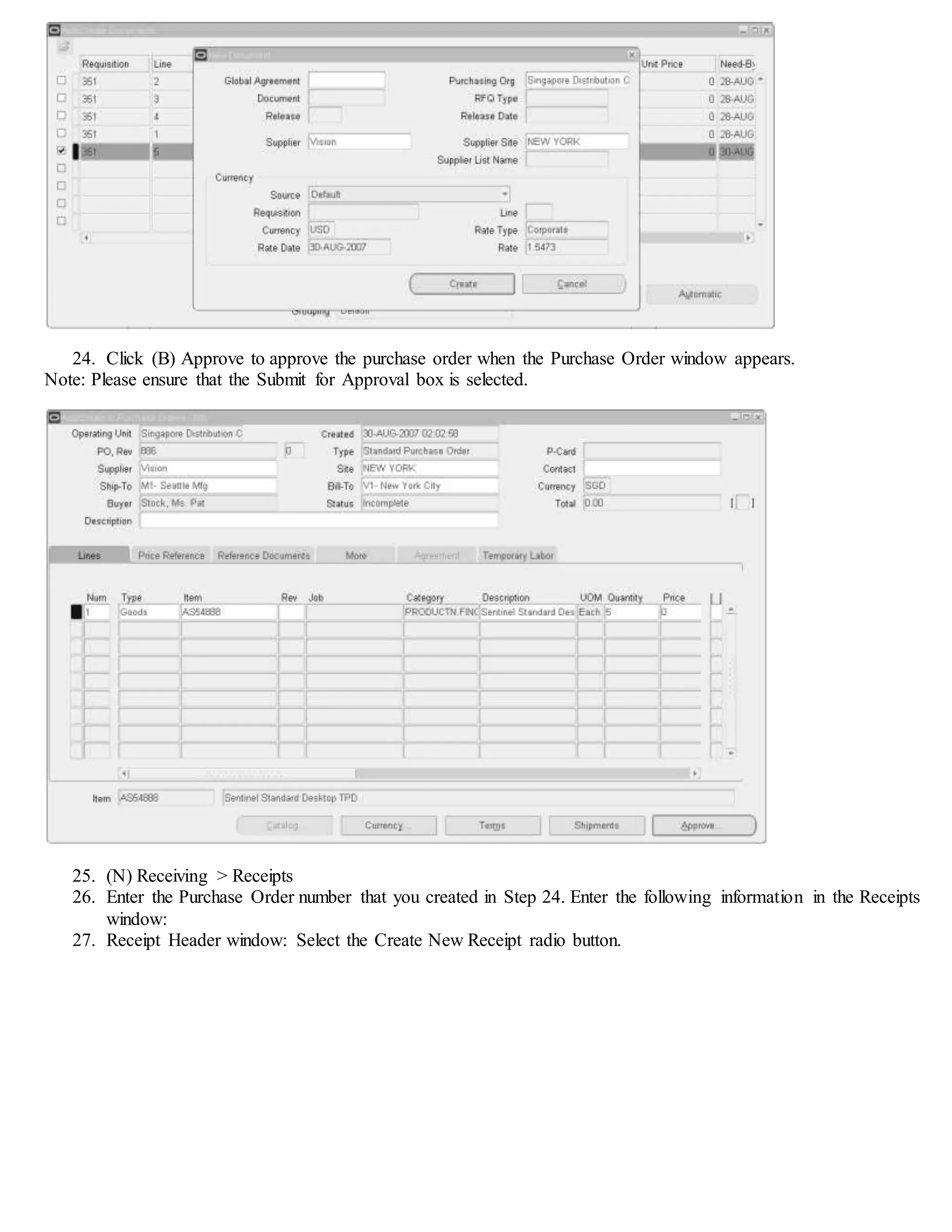 24. Click (B) Approve to approve the purchase order when the Purchase Order window appears.
Note: Please ensure that the Submit for Approval box is selected.
25. (N) Receiving > Receipts
26. Enter the Purchase Order number that you created in Step 24. Enter the following information in the Receipts
window:
27. Receipt Header window: Select the Create New Receipt radio button.
 