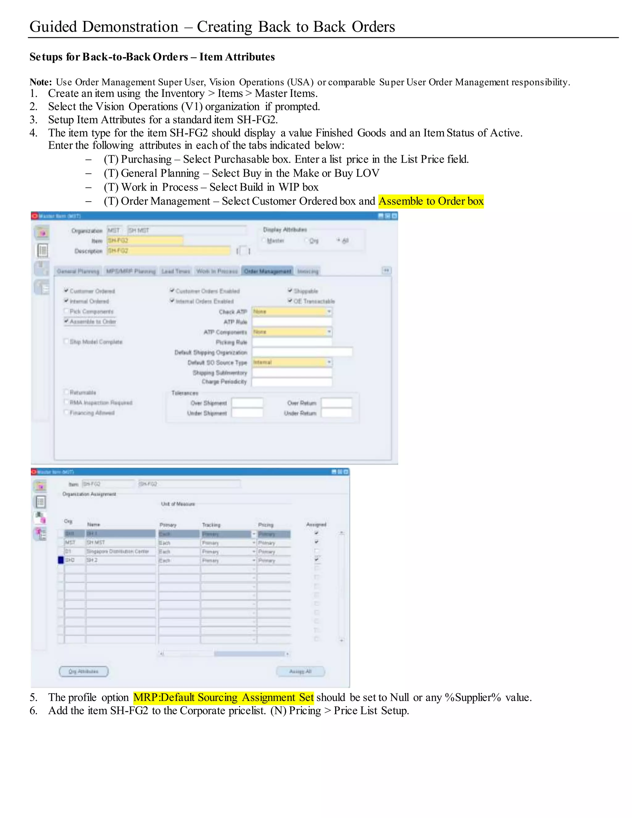 Guided Demonstration – Creating Back to Back Orders
Setups for Back-to-Back Orders – Item Attributes
Note: Use Order Management Super User, Vision Operations (USA) or comparable Super User Order Management responsibility.
1. Create an item using the Inventory > Items > Master Items.
2. Select the Vision Operations (V1) organization if prompted.
3. Setup Item Attributes for a standard item SH-FG2.
4. The item type for the item SH-FG2 should display a value Finished Goods and an Item Status of Active.
Enter the following attributes in each of the tabs indicated below:
 (T) Purchasing – Select Purchasable box. Enter a list price in the List Price field.
 (T) General Planning – Select Buy in the Make or Buy LOV
 (T) Work in Process – Select Build in WIP box
 (T) Order Management – Select Customer Ordered box and Assemble to Order box
5. The profile option MRP:Default Sourcing Assignment Set should be set to Null or any %Supplier% value.
6. Add the item SH-FG2 to the Corporate pricelist. (N) Pricing > Price List Setup.
 