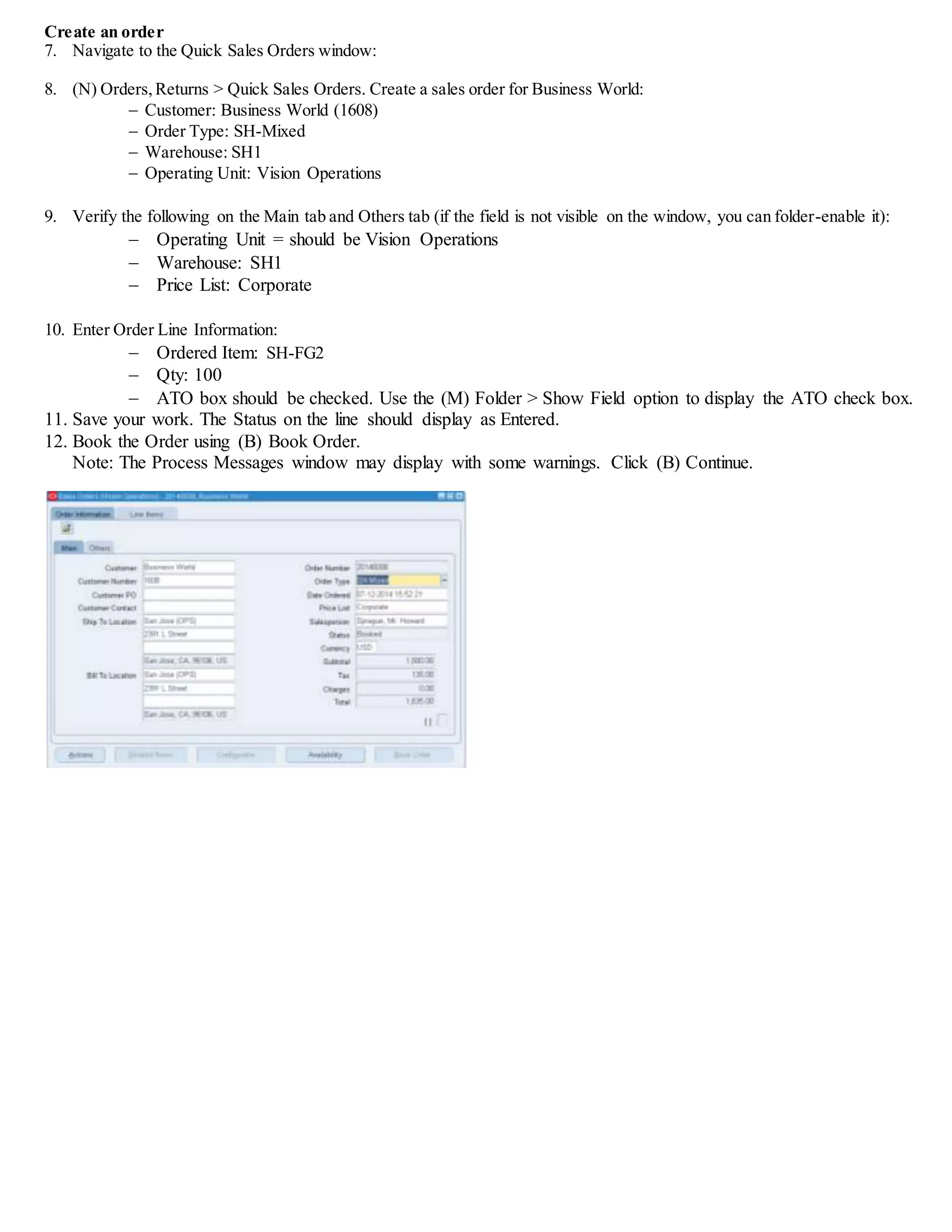 Create an order
7. Navigate to the Quick Sales Orders window:
8. (N) Orders,Returns > Quick Sales Orders. Create a sales order for Business World:
 Customer: Business World (1608)
 Order Type: SH-Mixed
 Warehouse: SH1
 Operating Unit: Vision Operations
9. Verify the following on the Main tab and Others tab (if the field is not visible on the window, you can folder-enable it):
 Operating Unit = should be Vision Operations
 Warehouse: SH1
 Price List: Corporate
10. Enter Order Line Information:
 Ordered Item: SH-FG2
 Qty: 100
 ATO box should be checked. Use the (M) Folder > Show Field option to display the ATO check box.
11. Save your work. The Status on the line should display as Entered.
12. Book the Order using (B) Book Order.
Note: The Process Messages window may display with some warnings. Click (B) Continue.
 