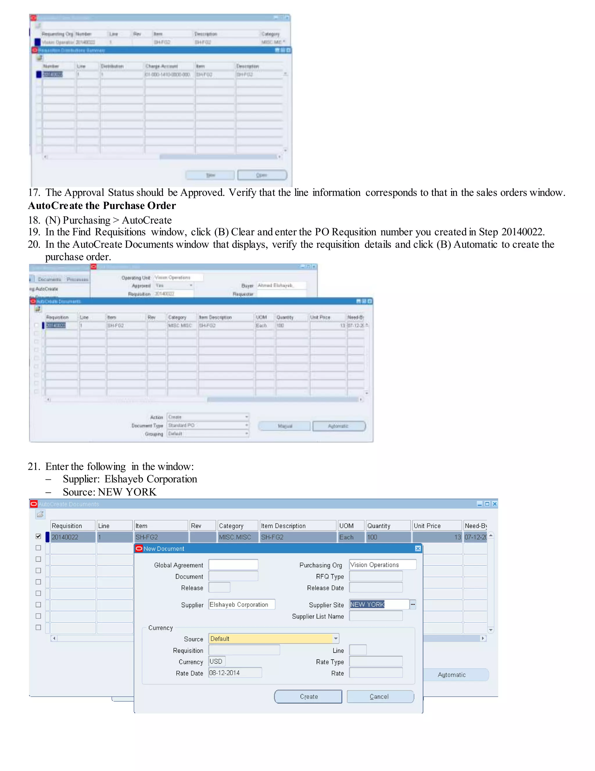 17. The Approval Status should be Approved. Verify that the line information corresponds to that in the sales orders window.
AutoCreate the Purchase Order
18. (N) Purchasing > AutoCreate
19. In the Find Requisitions window, click (B) Clear and enter the PO Requsition number you created in Step 20140022.
20. In the AutoCreate Documents window that displays, verify the requisition details and click (B) Automatic to create the
purchase order.
21. Enter the following in the window:
 Supplier: Elshayeb Corporation
 Source: NEW YORK
 