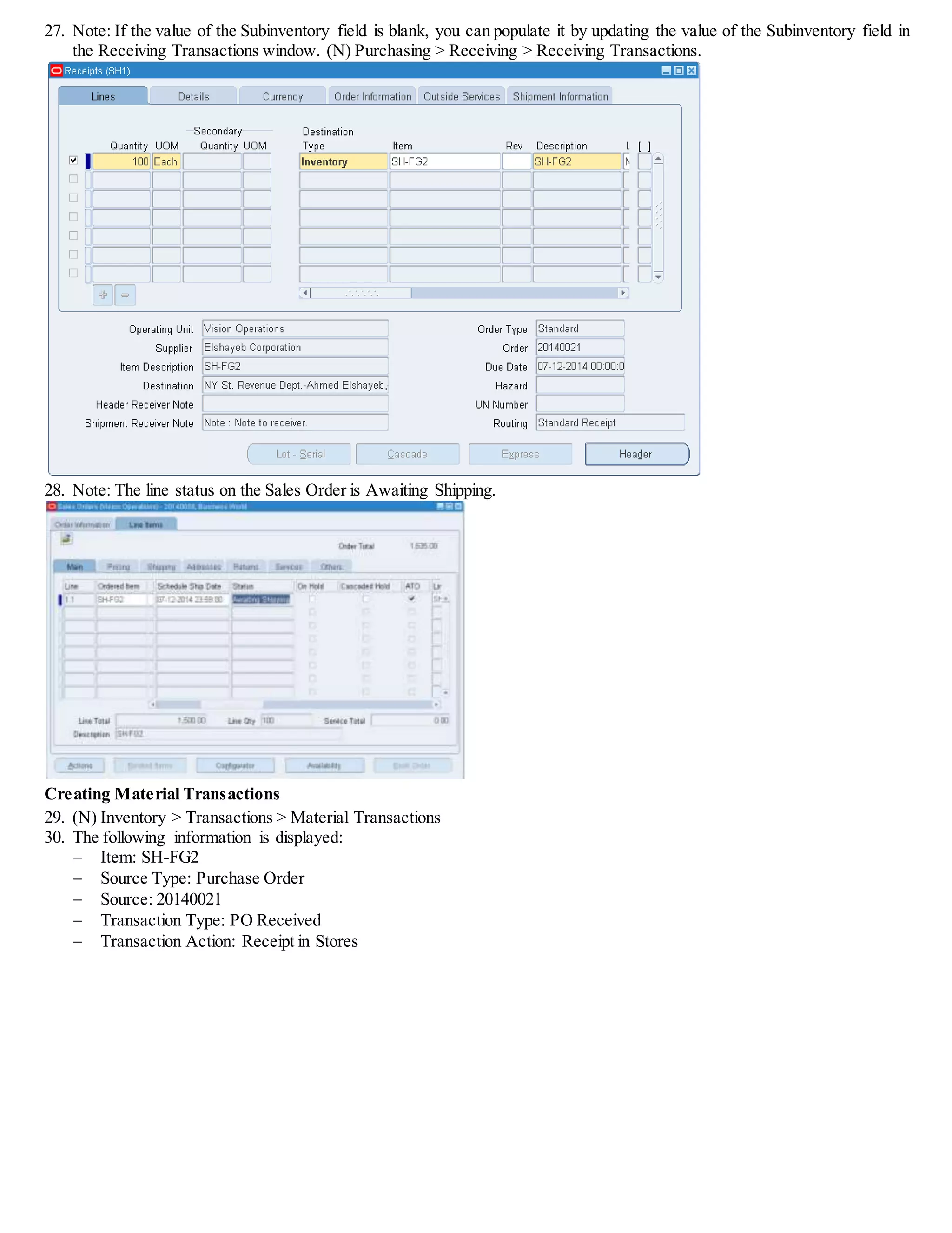 27. Note: If the value of the Subinventory field is blank, you can populate it by updating the value of the Subinventory field in
the Receiving Transactions window. (N) Purchasing > Receiving > Receiving Transactions.
28. Note: The line status on the Sales Order is Awaiting Shipping.
Creating Material Transactions
29. (N) Inventory > Transactions > Material Transactions
30. The following information is displayed:
 Item: SH-FG2
 Source Type: Purchase Order
 Source: 20140021
 Transaction Type: PO Received
 Transaction Action: Receipt in Stores
 