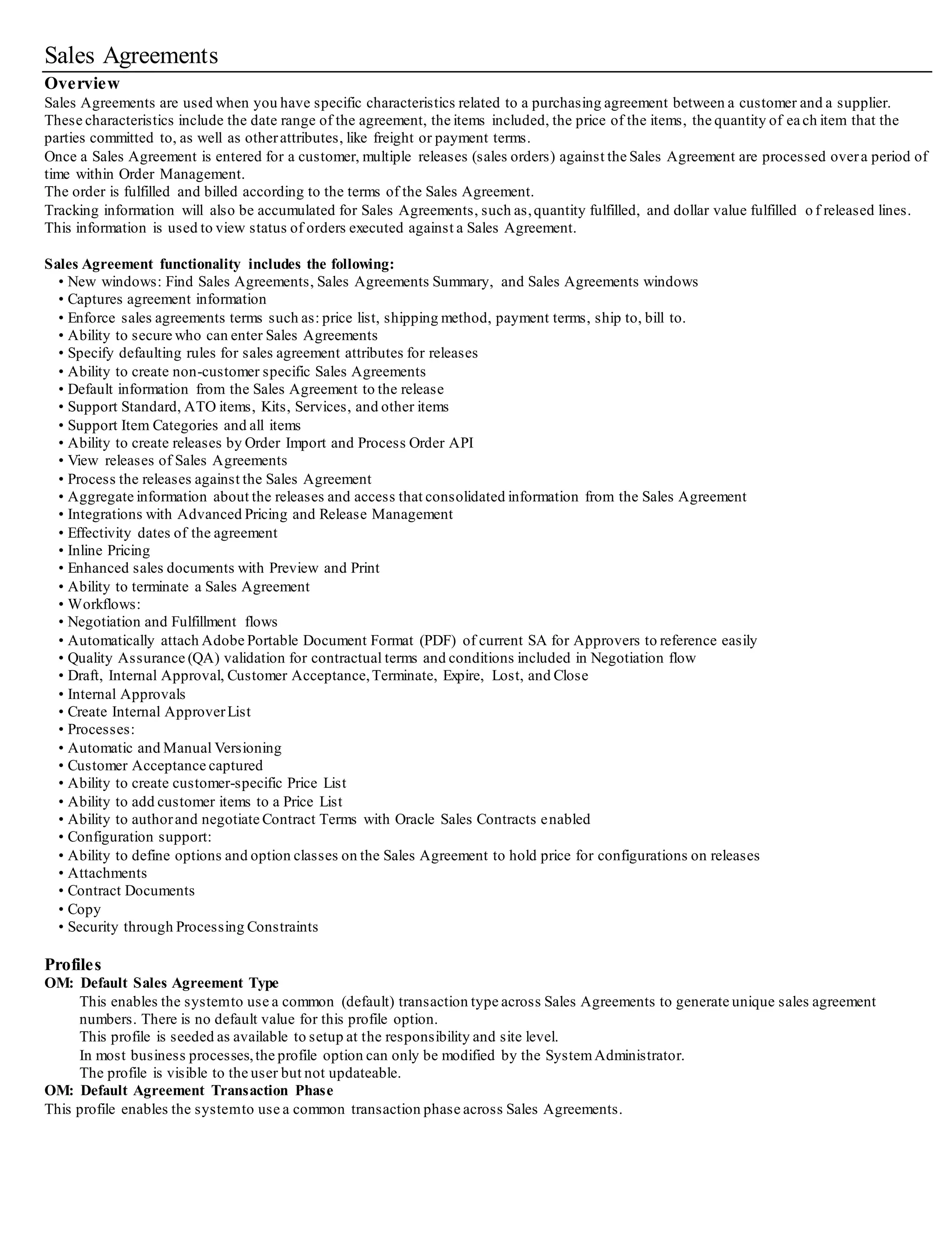 Sales Agreements
Overview
Sales Agreements are used when you have specific characteristics related to a purchasing agreement between a customer and a supplier.
These characteristics include the date range of the agreement, the items included, the price of the items, the quantity of each item that the
parties committed to, as well as otherattributes, like freight or payment terms.
Once a Sales Agreement is entered for a customer, multiple releases (sales orders) against the Sales Agreement are processed overa period of
time within Order Management.
The order is fulfilled and billed according to the terms of the Sales Agreement.
Tracking information will also be accumulated for Sales Agreements, such as,quantity fulfilled, and dollar value fulfilled o f released lines.
This information is used to view status of orders executed against a Sales Agreement.
Sales Agreement functionality includes the following:
• New windows: Find Sales Agreements, Sales Agreements Summary, and Sales Agreements windows
• Captures agreement information
• Enforce sales agreements terms such as: price list, shipping method, payment terms, ship to, bill to.
• Ability to secure who can enter Sales Agreements
• Specify defaulting rules for sales agreement attributes for releases
• Ability to create non-customer specific Sales Agreements
• Default information from the Sales Agreement to the release
• Support Standard, ATO items, Kits, Services, and other items
• Support Item Categories and all items
• Ability to create releases by Order Import and Process Order API
• View releases of Sales Agreements
• Process the releases against the Sales Agreement
• Aggregate information about the releases and access that consolidated information from the Sales Agreement
• Integrations with Advanced Pricing and Release Management
• Effectivity dates of the agreement
• Inline Pricing
• Enhanced sales documents with Preview and Print
• Ability to terminate a Sales Agreement
• Workflows:
• Negotiation and Fulfillment flows
• Automatically attach Adobe Portable Document Format (PDF) of current SA for Approvers to reference easily
• Quality Assurance (QA) validation for contractual terms and conditions included in Negotiation flow
• Draft, Internal Approval, Customer Acceptance,Terminate, Expire, Lost, and Close
• Internal Approvals
• Create Internal ApproverList
• Processes:
• Automatic and Manual Versioning
• Customer Acceptance captured
• Ability to create customer-specific Price List
• Ability to add customer items to a Price List
• Ability to authorand negotiate Contract Terms with Oracle Sales Contracts enabled
• Configuration support:
• Ability to define options and option classes on the Sales Agreement to hold price for configurations on releases
• Attachments
• Contract Documents
• Copy
• Security through Processing Constraints
Profiles
OM: Default Sales Agreement Type
This enables the systemto use a common (default) transaction type across Sales Agreements to generate unique sales agreement
numbers. There is no default value for this profile option.
This profile is seeded as available to setup at the responsibility and site level.
In most business processes,the profile option can only be modified by the SystemAdministrator.
The profile is visible to the user but not updateable.
OM: Default Agreement Transaction Phase
This profile enables the systemto use a common transaction phase across Sales Agreements.
 