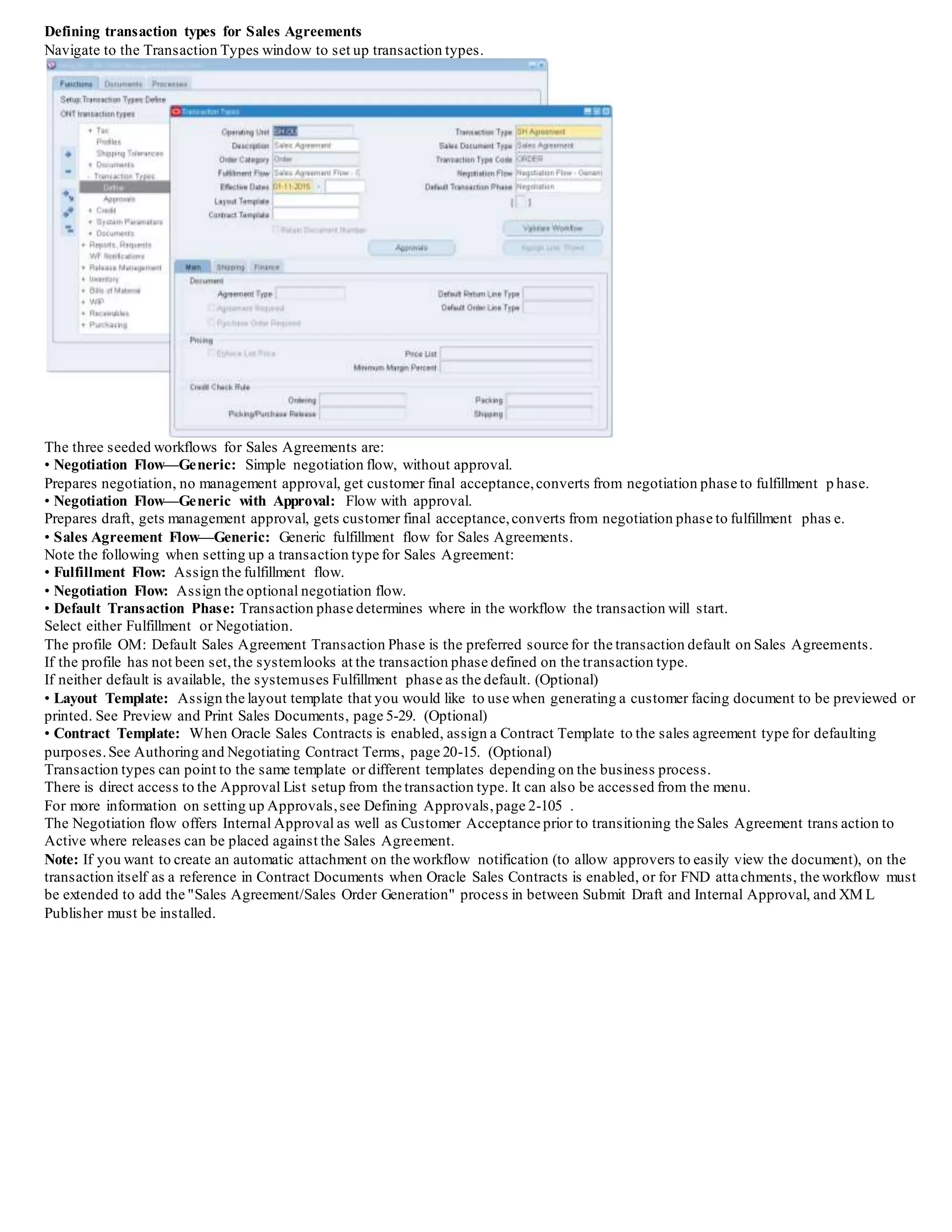 Defining transaction types for Sales Agreements
Navigate to the Transaction Types window to set up transaction types.
The three seeded workflows for Sales Agreements are:
• Negotiation Flow—Generic: Simple negotiation flow, without approval.
Prepares negotiation, no management approval, get customer final acceptance,converts from negotiation phase to fulfillment phase.
• Negotiation Flow—Generic with Approval: Flow with approval.
Prepares draft, gets management approval, gets customer final acceptance,converts from negotiation phase to fulfillment phase.
• Sales Agreement Flow—Generic: Generic fulfillment flow for Sales Agreements.
Note the following when setting up a transaction type for Sales Agreement:
• Fulfillment Flow: Assign the fulfillment flow.
• Negotiation Flow: Assign the optional negotiation flow.
• Default Transaction Phase: Transaction phase determines where in the workflow the transaction will start.
Select either Fulfillment or Negotiation.
The profile OM: Default Sales Agreement Transaction Phase is the preferred source for the transaction default on Sales Agreements.
If the profile has not been set,the systemlooks at the transaction phase defined on the transaction type.
If neither default is available, the systemuses Fulfillment phase as the default. (Optional)
• Layout Template: Assign the layout template that you would like to use when generating a customer facing document to be previewed or
printed. See Preview and Print Sales Documents, page 5-29. (Optional)
• Contract Template: When Oracle Sales Contracts is enabled, assign a Contract Template to the sales agreement type for defaulting
purposes.See Authoring and Negotiating Contract Terms, page 20-15. (Optional)
Transaction types can point to the same template or different templates depending on the business process.
There is direct access to the Approval List setup from the transaction type. It can also be accessed from the menu.
For more information on setting up Approvals,see Defining Approvals,page 2-105 .
The Negotiation flow offers Internal Approval as well as Customer Acceptance prior to transitioning the Sales Agreement trans action to
Active where releases can be placed against the Sales Agreement.
Note: If you want to create an automatic attachment on the workflow notification (to allow approvers to easily view the document), on the
transaction itself as a reference in Contract Documents when Oracle Sales Contracts is enabled, or for FND attachments, the workflow must
be extended to add the "Sales Agreement/Sales Order Generation" process in between Submit Draft and Internal Approval, and XML
Publisher must be installed.
 