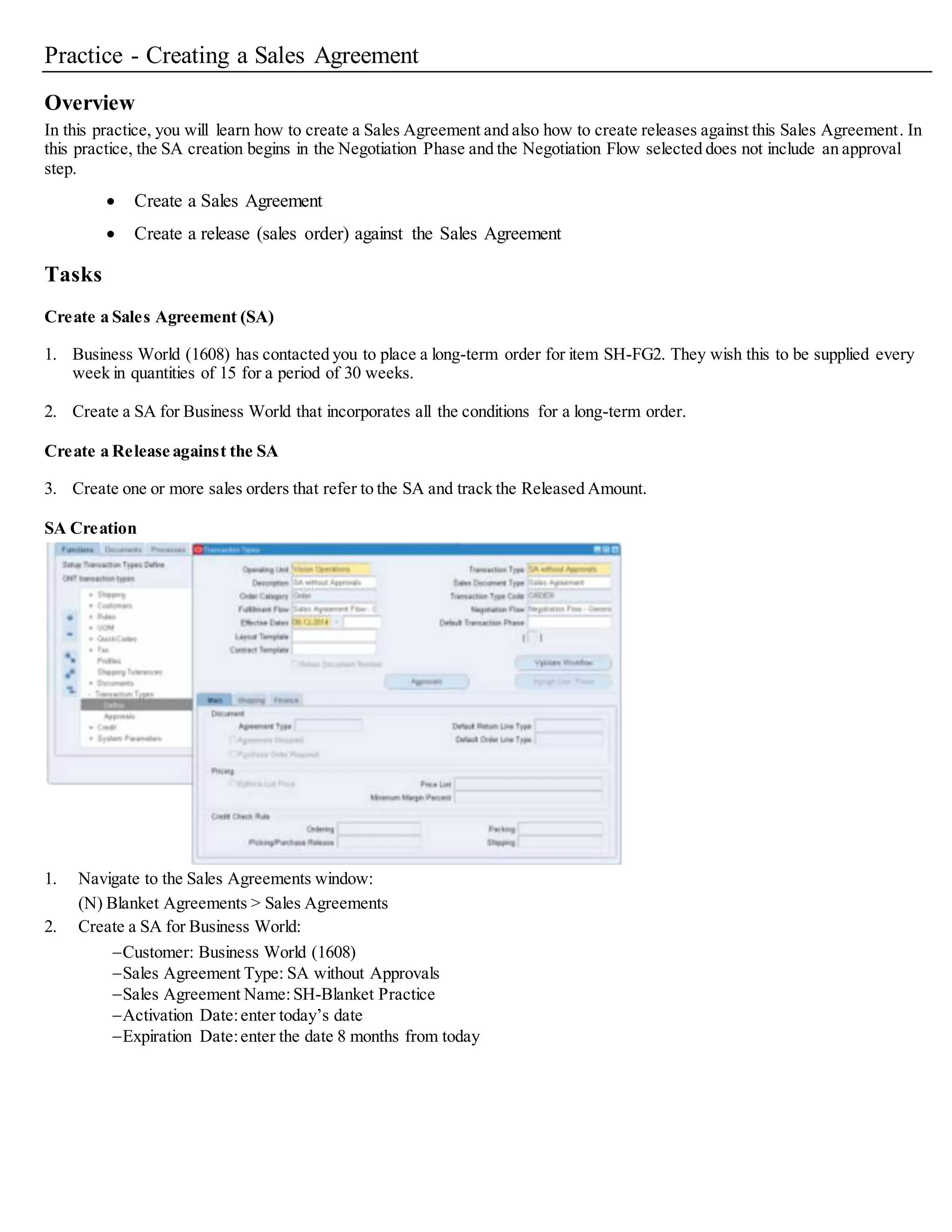 Practice - Creating a Sales Agreement
Overview
In this practice, you will learn how to create a Sales Agreement and also how to create releases against this Sales Agreement. In
this practice, the SA creation begins in the Negotiation Phase and the Negotiation Flow selected does not include an approval
step.
 Create a Sales Agreement
 Create a release (sales order) against the Sales Agreement
Tasks
Create a Sales Agreement (SA)
1. Business World (1608) has contacted you to place a long-term order for item SH-FG2. They wish this to be supplied every
week in quantities of 15 for a period of 30 weeks.
2. Create a SA for Business World that incorporates all the conditions for a long-term order.
Create a Release against the SA
3. Create one or more sales orders that refer to the SA and track the Released Amount.
SA Creation
1. Navigate to the Sales Agreements window:
(N) Blanket Agreements > Sales Agreements
2. Create a SA for Business World:
Customer: Business World (1608)
Sales Agreement Type: SA without Approvals
Sales Agreement Name:SH-Blanket Practice
Activation Date:enter today’s date
Expiration Date:enter the date 8 months from today
 