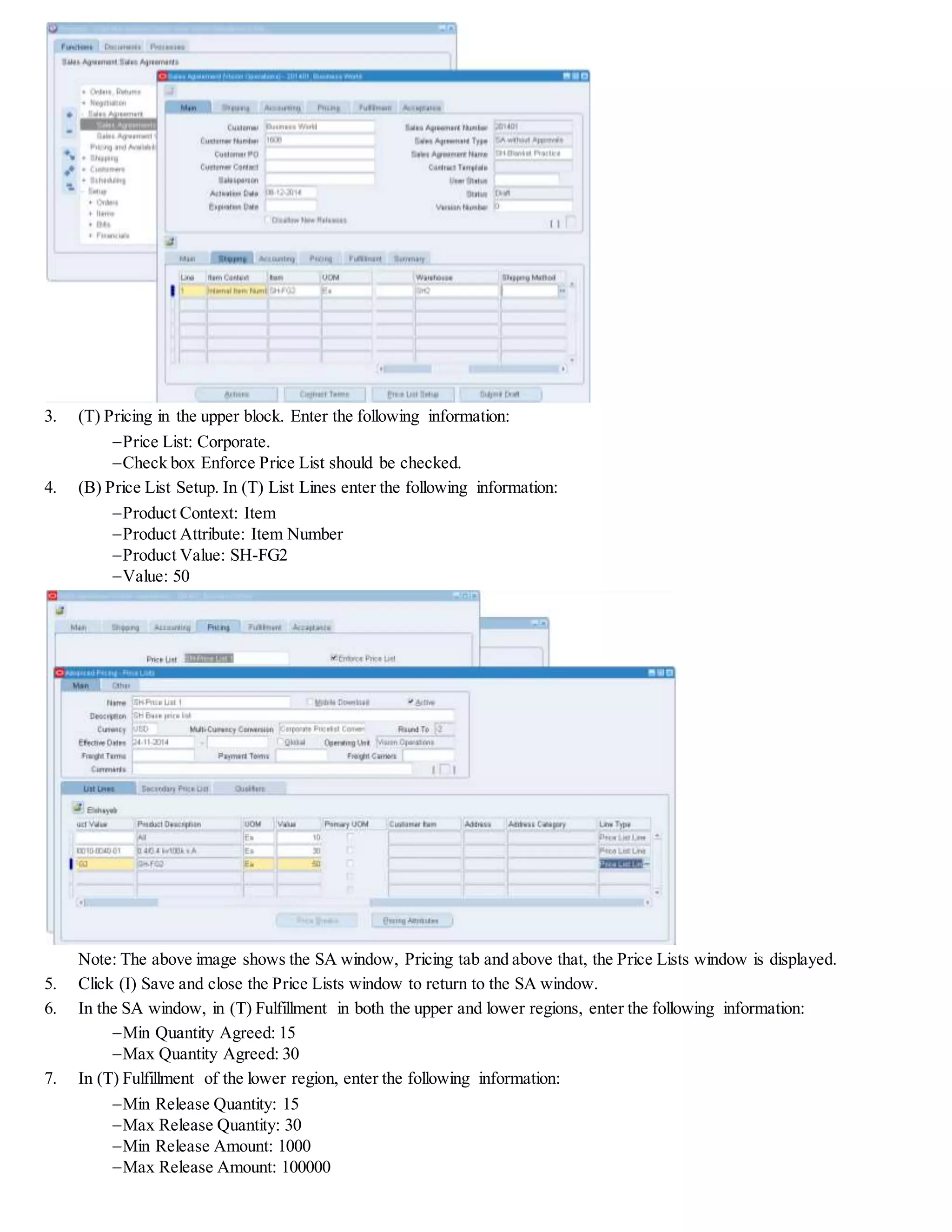 3. (T) Pricing in the upper block. Enter the following information:
Price List: Corporate.
Check box Enforce Price List should be checked.
4. (B) Price List Setup. In (T) List Lines enter the following information:
Product Context: Item
Product Attribute: Item Number
Product Value: SH-FG2
Value: 50
Note: The above image shows the SA window, Pricing tab and above that, the Price Lists window is displayed.
5. Click (I) Save and close the Price Lists window to return to the SA window.
6. In the SA window, in (T) Fulfillment in both the upper and lower regions, enter the following information:
Min Quantity Agreed: 15
Max Quantity Agreed: 30
7. In (T) Fulfillment of the lower region, enter the following information:
Min Release Quantity: 15
Max Release Quantity: 30
Min Release Amount: 1000
Max Release Amount: 100000
 