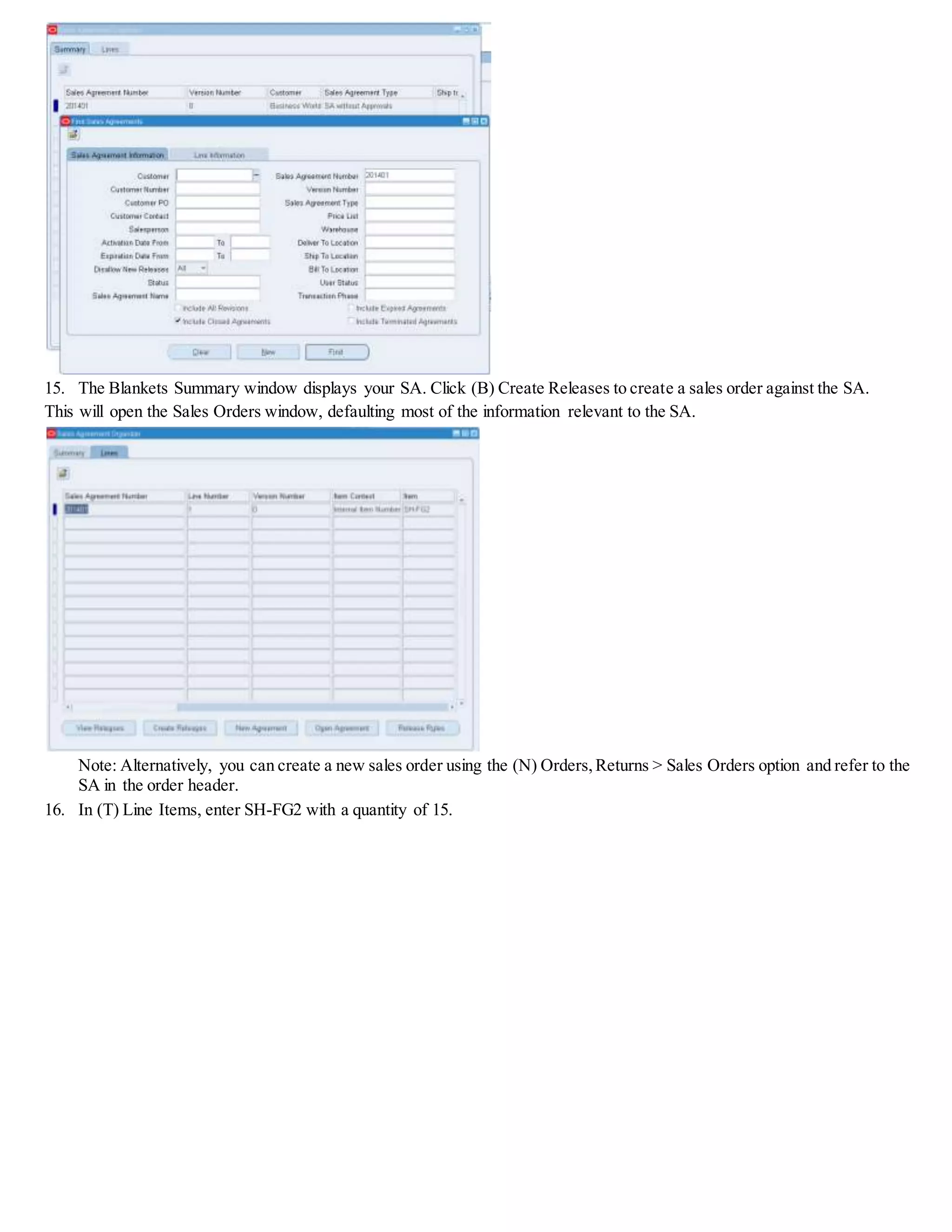 15. The Blankets Summary window displays your SA. Click (B) Create Releases to create a sales order against the SA.
This will open the Sales Orders window, defaulting most of the information relevant to the SA.
Note: Alternatively, you can create a new sales order using the (N) Orders,Returns > Sales Orders option and refer to the
SA in the order header.
16. In (T) Line Items, enter SH-FG2 with a quantity of 15.
 