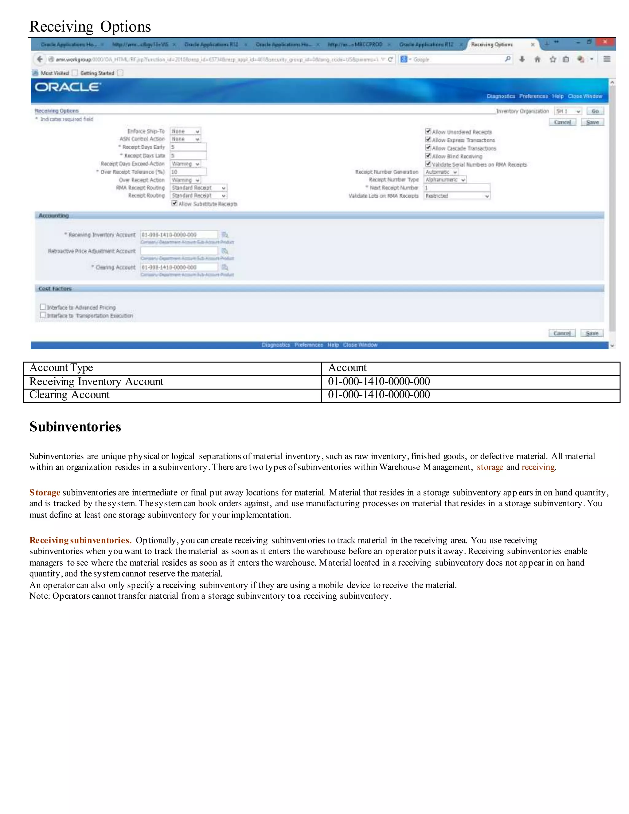 Receiving Options
Account Type Account
Receiving Inventory Account 01-000-1410-0000-000
Clearing Account 01-000-1410-0000-000
Subinventories
Subinventories are unique physicalor logical separations of material inventory, such as raw inventory, finished goods, or defective material. All material
within an organization resides in a subinventory. There are two types of subinventories within Warehouse Management, storage and receiving.
Storage subinventories are intermediate or final put away locations for material. Material that resides in a storage subinventory app ears in on hand quantity,
and is tracked by thesystem. Thesystemcan book orders against, and use manufacturing processes on material that resides in a storage subinventory. You
must define at least one storage subinventory for your implementation.
Receiving subinventories. Optionally, you can create receiving subinventories to track material in the receiving area. You use receiving
subinventories when you want to track thematerial as soon as it enters thewarehouse before an operator puts it away. Receiving subinventories enable
managers to see where the material resides as soon as it enters the warehouse. Material located in a receiving subinventory does not appear in on hand
quantity, and thesystemcannot reserve the material.
An operator can also only specify a receiving subinventory if they are using a mobile device to receive the material.
Note: Operators cannot transfer material from a storage subinventory to a receiving subinventory.
 