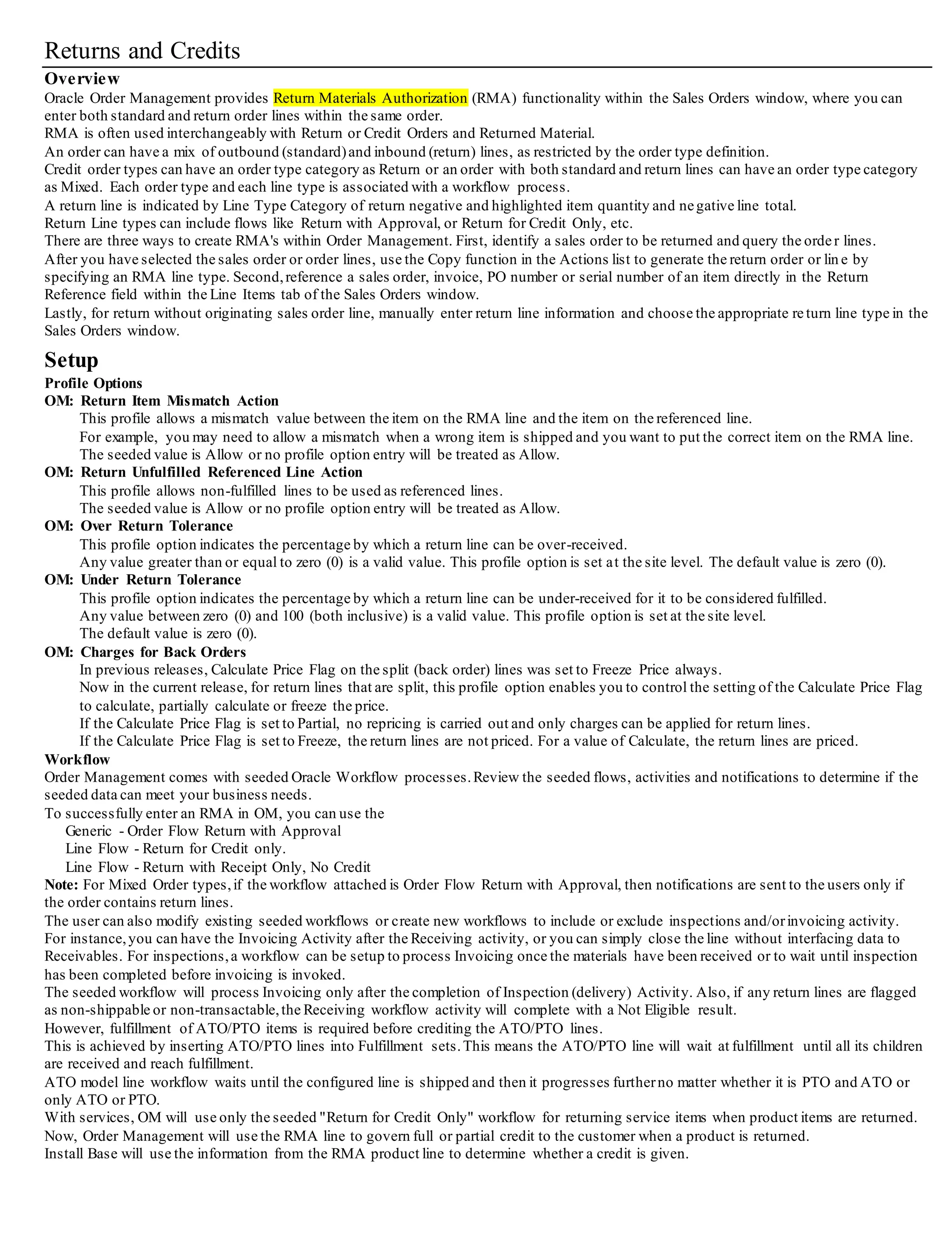Returns and Credits
Overview
Oracle Order Management provides Return Materials Authorization (RMA) functionality within the Sales Orders window, where you can
enter both standard and return order lines within the same order.
RMA is often used interchangeably with Return or Credit Orders and Returned Material.
An order can have a mix of outbound (standard)and inbound (return) lines, as restricted by the order type definition.
Credit order types can have an order type category as Return or an order with both standard and return lines can have an orde r type category
as Mixed. Each order type and each line type is associated with a workflow process.
A return line is indicated by Line Type Category of return negative and highlighted item quantity and negative line total.
Return Line types can include flows like Return with Approval, or Return for Credit Only, etc.
There are three ways to create RMA's within Order Management. First, identify a sales order to be returned and query the order lines.
After you have selected the sales order or order lines, use the Copy function in the Actions list to generate the return order or line by
specifying an RMA line type. Second,reference a sales order, invoice, PO number or serial number of an item directly in the Return
Reference field within the Line Items tab of the Sales Orders window.
Lastly, for return without originating sales order line, manually enter return line information and choose the appropriate return line type in the
Sales Orders window.
Setup
Profile Options
OM: Return Item Mismatch Action
This profile allows a mismatch value between the item on the RMA line and the item on the referenced line.
For example, you may need to allow a mismatch when a wrong item is shipped and you want to put the correct item on the RMA line.
The seeded value is Allow or no profile option entry will be treated as Allow.
OM: Return Unfulfilled Referenced Line Action
This profile allows non-fulfilled lines to be used as referenced lines.
The seeded value is Allow or no profile option entry will be treated as Allow.
OM: Over Return Tolerance
This profile option indicates the percentage by which a return line can be over-received.
Any value greater than or equal to zero (0) is a valid value. This profile option is set at the site level. The default value is zero (0).
OM: Under Return Tolerance
This profile option indicates the percentage by which a return line can be under-received for it to be considered fulfilled.
Any value between zero (0) and 100 (both inclusive) is a valid value. This profile option is set at the site level.
The default value is zero (0).
OM: Charges for Back Orders
In previous releases, Calculate Price Flag on the split (back order) lines was set to Freeze Price always.
Now in the current release, for return lines that are split, this profile option enables you to control the setting of the Calculate Price Flag
to calculate, partially calculate or freeze the price.
If the Calculate Price Flag is set to Partial, no repricing is carried out and only charges can be applied for return lines.
If the Calculate Price Flag is set to Freeze, the return lines are not priced. For a value of Calculate, the return lines are priced.
Workflow
Order Management comes with seeded Oracle Workflow processes.Review the seeded flows, activities and notifications to determine if the
seeded data can meet your business needs.
To successfully enter an RMA in OM, you can use the
Generic - Order Flow Return with Approval
Line Flow - Return for Credit only.
Line Flow - Return with Receipt Only, No Credit
Note: For Mixed Order types,if the workflow attached is Order Flow Return with Approval, then notifications are sent to the users only if
the order contains return lines.
The user can also modify existing seeded workflows or create new workflows to include or exclude inspections and/orinvoicing activity.
For instance,you can have the Invoicing Activity after the Receiving activity, or you can simply close the line without interfacing data to
Receivables. For inspections,a workflow can be setup to process Invoicing once the materials have been received or to wait until inspection
has been completed before invoicing is invoked.
The seeded workflow will process Invoicing only after the completion of Inspection (delivery) Activity. Also, if any return lines are flagged
as non-shippable or non-transactable,the Receiving workflow activity will complete with a Not Eligible result.
However, fulfillment of ATO/PTO items is required before crediting the ATO/PTO lines.
This is achieved by inserting ATO/PTO lines into Fulfillment sets.This means the ATO/PTO line will wait at fulfillment until all its children
are received and reach fulfillment.
ATO model line workflow waits until the configured line is shipped and then it progresses furtherno matter whether it is PTO and ATO or
only ATO or PTO.
With services, OM will use only the seeded "Return for Credit Only" workflow for returning service items when product items are returned.
Now, Order Management will use the RMA line to govern full or partial credit to the customer when a product is returned.
Install Base will use the information from the RMA product line to determine whether a credit is given.
 