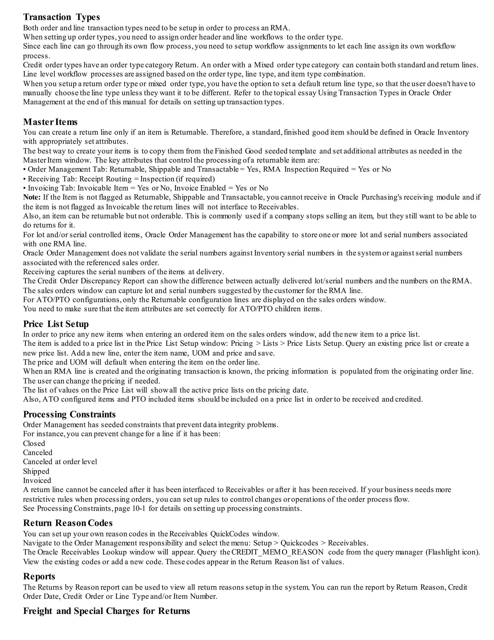 Transaction Types
Both order and line transaction types need to be setup in order to process an RMA.
When setting up order types,you need to assign order header and line workflows to the order type.
Since each line can go through its own flow process,you need to setup workflow assignments to let each line assign its own workflow
process.
Credit order types have an order type category Return. An order with a Mixed order type category can contain both standard and return lines.
Line level workflow processes are assigned based on the order type, line type, and item type combination.
When you setup a return order type or mixed order type, you have the option to set a default return line type, so that the user doesn't have to
manually choose the line type unless they want it to be different. Refer to the topical essay Using Transaction Types in Oracle Order
Management at the end of this manual for details on setting up transaction types.
MasterItems Attributes
You can create a return line only if an item is Returnable. Therefore, a standard,finished good item should be defined in Oracle Inventory
with appropriately set attributes.
The best way to create your items is to copy them from the Finished Good seeded template and set additional attributes as needed in the
MasterItem window. The key attributes that control the processing ofa returnable item are:
• Order Management Tab: Returnable, Shippable and Transactable = Yes, RMA Inspection Required = Yes or No
• Receiving Tab: Receipt Routing = Inspection (if required)
• Invoicing Tab: Invoicable Item = Yes or No, Invoice Enabled = Yes or No
Note: If the Item is not flagged as Returnable, Shippable and Transactable, you cannot receive in Oracle Purchasing's receiving module and if
the item is not flagged as Invoicable the return lines will not interface to Receivables.
Also, an item can be returnable but not orderable. This is commonly used if a company stops selling an item, but they still want to be able to
do returns for it.
For lot and/or serial controlled items, Oracle Order Management has the capability to store one or more lot and serial numbers associated
with one RMA line.
Oracle Order Management does not validate the serial numbers against Inventory serial numbers in the systemor against serial numbers
associated with the referenced sales order.
Receiving captures the serial numbers of the items at delivery.
The Credit Order Discrepancy Report can showthe difference between actually delivered lot/serial numbers and the numbers on the RMA.
The sales orders window can capture lot and serial numbers suggested by the customer for the RMA line.
For ATO/PTO configurations,only the Returnable configuration lines are displayed on the sales orders window.
You need to make sure that the item attributes are set correctly for ATO/PTO children items.
Price List Setup
In order to price any new items when entering an ordered item on the sales orders window, add the new item to a price list.
The item is added to a price list in the Price List Setup window: Pricing > Lists > Price Lists Setup. Query an existing price list or create a
new price list. Add a new line, enter the item name, UOM and price and save.
The price and UOM will default when entering the item on the order line.
When an RMA line is created and the originating transaction is known, the pricing information is populated from the originating order line.
The user can change the pricing if needed.
The list of values on the Price List will showall the active price lists on the pricing date.
Also, ATO configured items and PTO included items should be included on a price list in order to be received and credited.
Processing Constraints
Order Management has seeded constraints that prevent data integrity problems.
For instance,you can prevent change for a line if it has been:
Closed
Canceled
Canceled at order level
Shipped
Invoiced
A return line cannot be canceled after it has been interfaced to Receivables or after it has been received. If your business needs more
restrictive rules when processing orders, you can set up rules to control changes oroperations of the order process flow.
See Processing Constraints,page 10-1 for details on setting up processing constraints.
Return ReasonCodes
You can set up your own reason codes in the Receivables QuickCodes window.
Navigate to the Order Management responsibility and select the menu: Setup > Quickcodes > Receivables.
The Oracle Receivables Lookup window will appear. Query the CREDIT_MEMO_REASON code from the query manager (Flashlight icon).
View the existing codes or add a new code. These codes appear in the Return Reason list of values.
Reports
The Returns by Reason report can be used to view all return reasons setup in the system. You can run the report by Return Reason, Credit
Order Date, Credit Order or Line Type and/or Item Number.
 