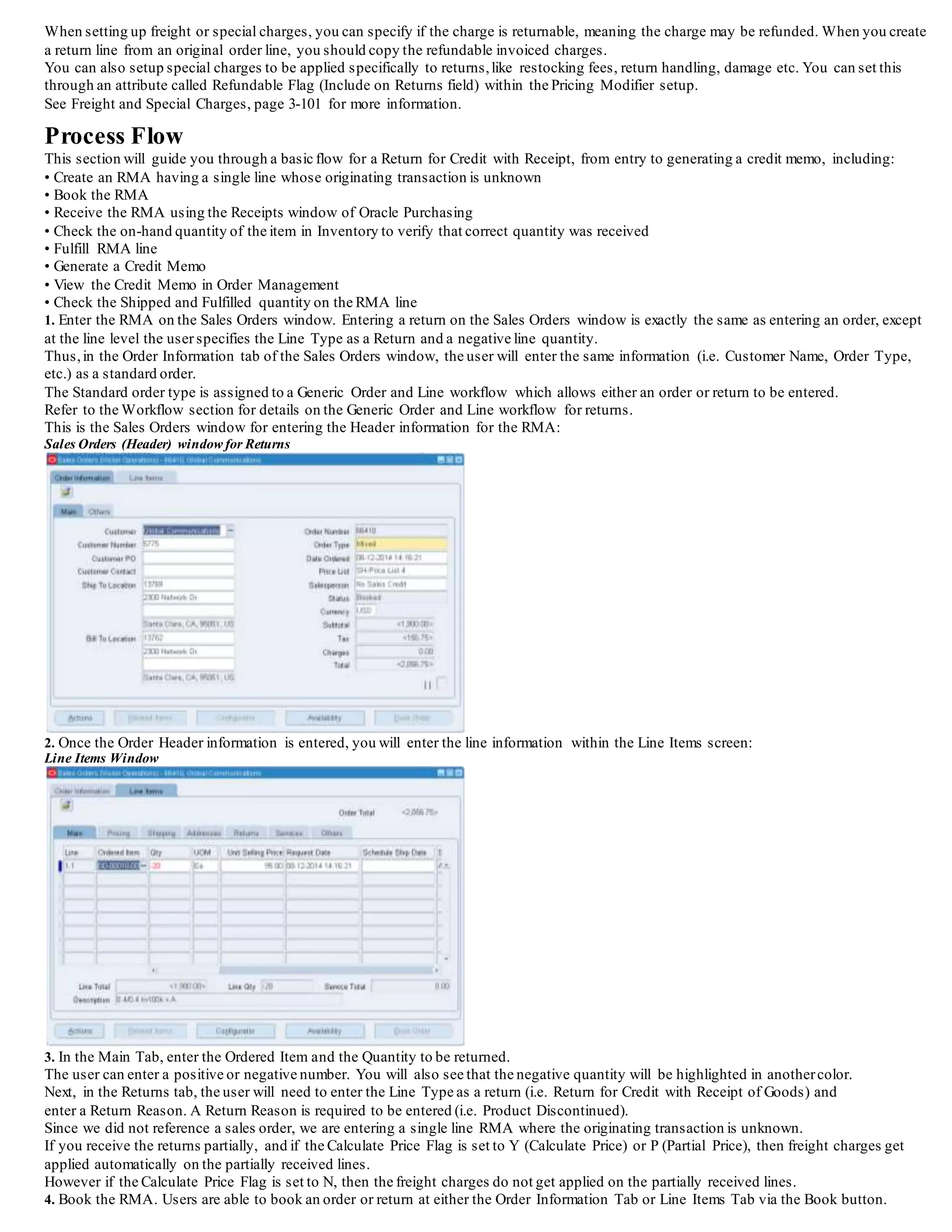 Freight and Special Charges for Returns
When setting up freight or special charges, you can specify if the charge is returnable, meaning the charge may be refunded. When you create
a return line from an original order line, you should copy the refundable invoiced charges.
You can also setup special charges to be applied specifically to returns,like restocking fees, return handling, damage etc. You can set this
through an attribute called Refundable Flag (Include on Returns field) within the Pricing Modifier setup.
See Freight and Special Charges, page 3-101 for more information.
Process Flow
This section will guide you through a basic flow for a Return for Credit with Receipt, from entry to generating a credit memo, including:
• Create an RMA having a single line whose originating transaction is unknown
• Book the RMA
• Receive the RMA using the Receipts window of Oracle Purchasing
• Check the on-hand quantity of the item in Inventory to verify that correct quantity was received
• Fulfill RMA line
• Generate a Credit Memo
• View the Credit Memo in Order Management
• Check the Shipped and Fulfilled quantity on the RMA line
1. Enter the RMA on the Sales Orders window. Entering a return on the Sales Orders window is exactly the same as entering an order, except
at the line level the user specifies the Line Type as a Return and a negative line quantity.
Thus,in the Order Information tab of the Sales Orders window, the user will enter the same information (i.e. Customer Name, Order Type,
etc.) as a standard order.
The Standard order type is assigned to a Generic Order and Line workflow which allows either an order or return to be entered.
Refer to the Workflow section for details on the Generic Order and Line workflow for returns.
This is the Sales Orders window for entering the Header information for the RMA:
Sales Orders (Header) window for Returns
2. Once the Order Header information is entered, you will enter the line information within the Line Items screen:
Line Items Window
3. In the Main Tab, enter the Ordered Item and the Quantity to be returned.
The user can enter a positive or negative number. You will also see that the negative quantity will be highlighted in anothercolor.
Next, in the Returns tab, the user will need to enter the Line Type as a return (i.e. Return for Credit with Receipt of Goods) and
enter a Return Reason. A Return Reason is required to be entered (i.e. Product Discontinued).
Since we did not reference a sales order, we are entering a single line RMA where the originating transaction is unknown.
If you receive the returns partially, and if the Calculate Price Flag is set to Y (Calculate Price) or P (Partial Price), then freight charges get
applied automatically on the partially received lines.
However if the Calculate Price Flag is set to N, then the freight charges do not get applied on the partially received lines.
 