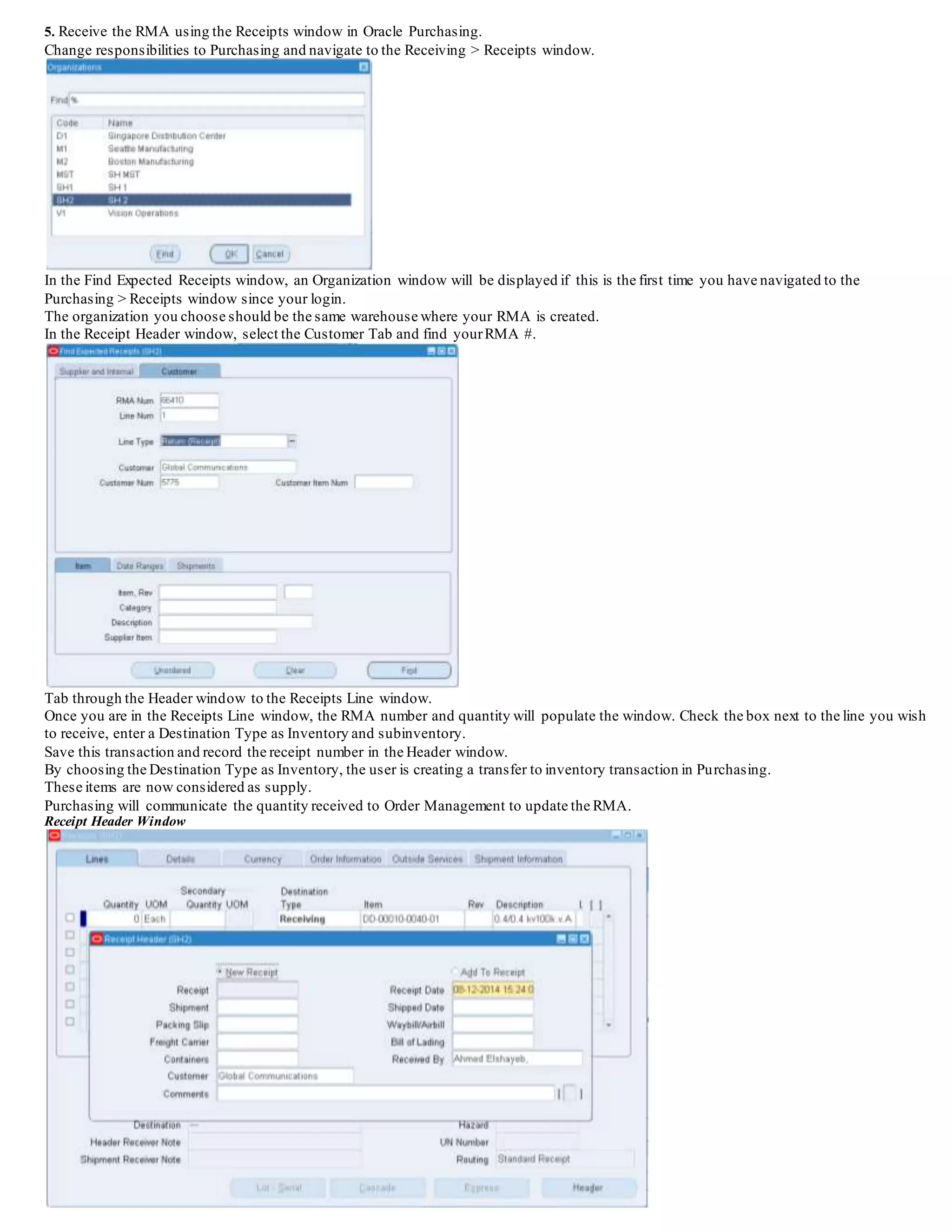 4. Book the RMA. Users are able to book an order or return at either the Order Information Tab or Line Items Tab via the Book button.
5. Receive the RMA using the Receipts window in Oracle Purchasing.
Change responsibilities to Purchasing and navigate to the Receiving > Receipts window.
In the Find Expected Receipts window, an Organization window will be displayed if this is the first time you have navigated to the
Purchasing > Receipts window since your login.
The organization you choose should be the same warehouse where your RMA is created.
In the Receipt Header window, select the Customer Tab and find yourRMA #.
Tab through the Header window to the Receipts Line window.
Once you are in the Receipts Line window, the RMA number and quantity will populate the window. Check the box next to the line you wish
to receive, enter a Destination Type as Inventory and subinventory.
Save this transaction and record the receipt number in the Header window.
By choosing the Destination Type as Inventory, the user is creating a transfer to inventory transaction in Purchasing.
These items are now considered as supply.
Purchasing will communicate the quantity received to Order Management to update the RMA.
Receipt Header Window
 